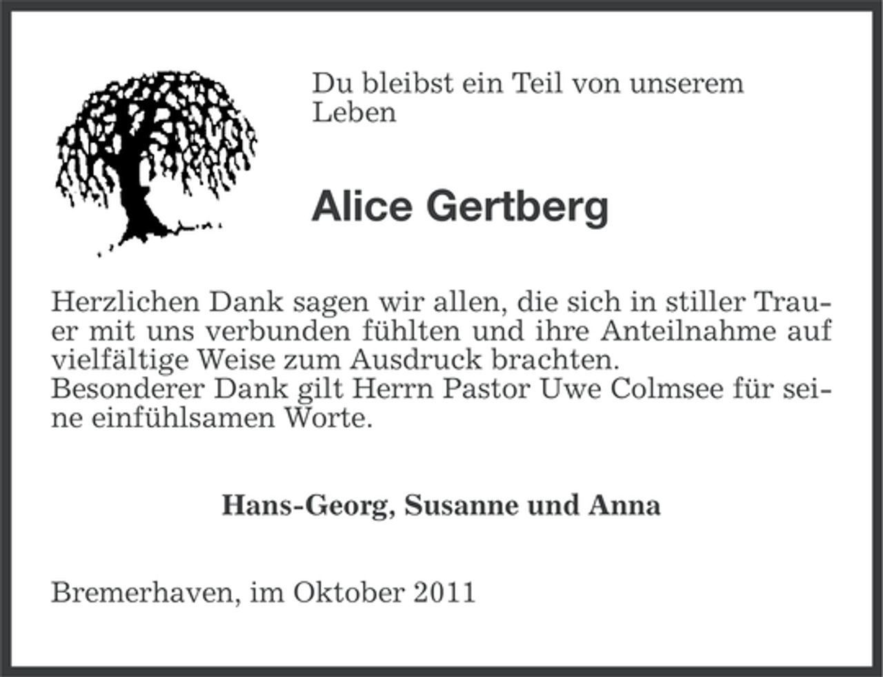 <p>Du bleibst ein Teil von unserem<br />Leben</p><p>Alice Gertberg<br />Herzlichen Dank sagen wir allen, die sich in stiller Trauer mit uns verbunden fühlten und ihre Anteilnahme auf<br />vielfältige Weise zum Ausdruck brachten.<br />Besonderer Dank gilt Herrn Pastor Uwe Colmsee für seine einfühlsamen Worte.<br />Hans-Georg, Susanne und Anna<br />Bremerhaven, im Oktober 2011</p>