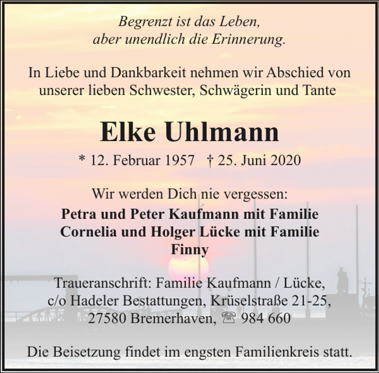 <p>Begrenzt ist das Leben,<br />aber unendlich die Erinnerung.<br />In Liebe und Dankbarkeit nehmen wir Abschied von<br />unserer lieben Schwester, Schwägerin und Tante</p><p>Elke Uhlmann</p><p>* 12. Februar 1957 † 25. Juni 2020<br />Wir werden Dich nie vergessen:<br />Petra und Peter Kaufmann mit Familie<br />Cornelia und Holger Lücke mit Familie<br />Finny<br />Traueranschrift: Familie Kaufmann / Lücke,<br />c/o Hadeler Bestattungen, Krüselstraße 21-25,<br />27580 Bremerhaven, ' 984 660<br />Die Beisetzung findet im engsten Familienkreis statt.</p>