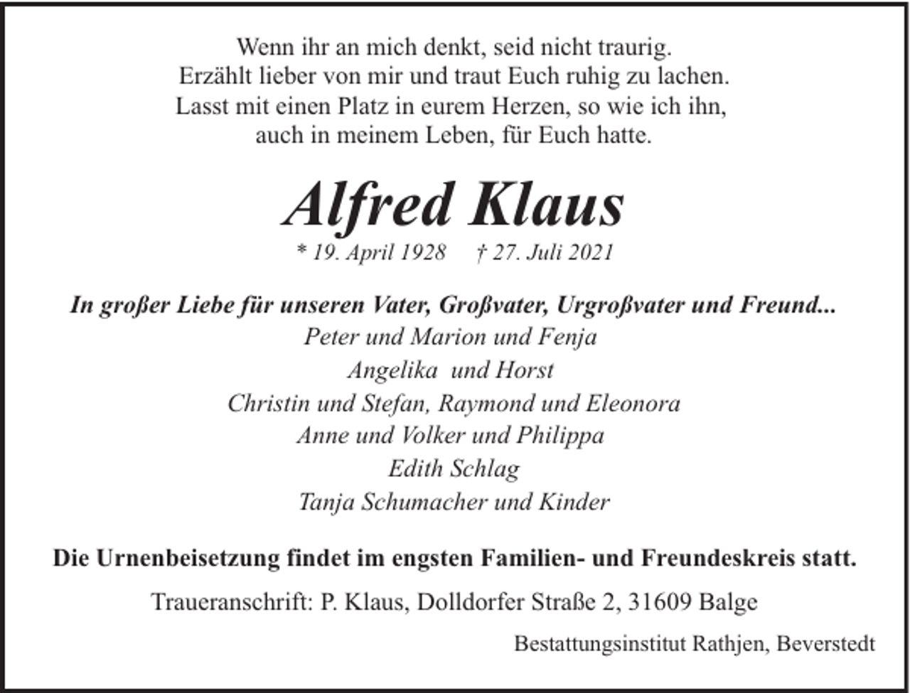 <p>Wenn ihr an mich denkt, seid nicht traurig.<br />Erzählt lieber von mir und traut Euch ruhig zu lachen.<br />Lasst mit einen Platz in eurem Herzen, so wie ich ihn,<br />auch in meinem Leben, für Euch hatte.</p><p>Alfred Klaus<br />* 19. April 1928</p><p>† 27. Juli 2021</p><p>In großer Liebe für unseren Vater, Großvater, Urgroßvater und Freund...<br />Peter und Marion und Fenja<br />Angelika und Horst<br />Christin und Stefan, Raymond und Eleonora<br />Anne und Volker und Philippa<br />Edith Schlag<br />Tanja Schumacher und Kinder<br />Die Urnenbeisetzung findet im engsten Familien- und Freundeskreis statt.<br />Traueranschrift: P. Klaus, Dolldorfer Straße 2, 31609 Balge<br />Bestattungsinstitut Rathjen, Beverstedt</p>