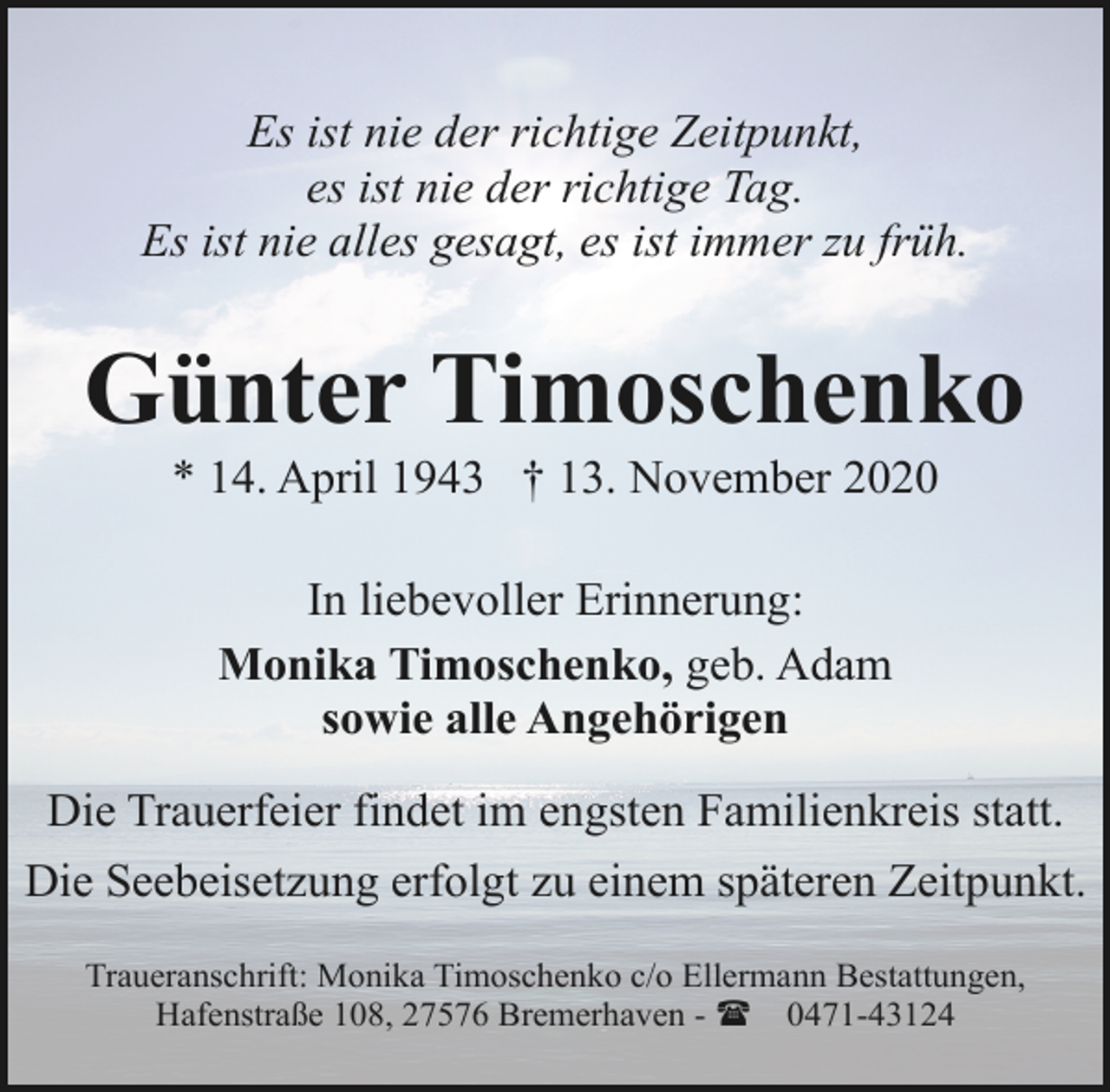 <p>Es ist nie der richtige Zeitpunkt,<br />es ist nie der richtige Tag.<br />Es ist nie alles gesagt, es ist immer zu früh.</p><p>Günter Timoschenko<br />* 14. April 1943 † 13. November 2020<br />In liebevoller Erinnerung:<br />Monika Timoschenko, geb. Adam<br />sowie alle Angehörigen<br />Die Trauerfeier findet im engsten Familienkreis statt.<br />Die Seebeisetzung erfolgt zu einem späteren Zeitpunkt.<br />Traueranschrift: Monika Timoschenko c/o Ellermann Bestattungen,<br />Hafenstraße 108, 27576 Bremerhaven - ( 0471-43124</p>