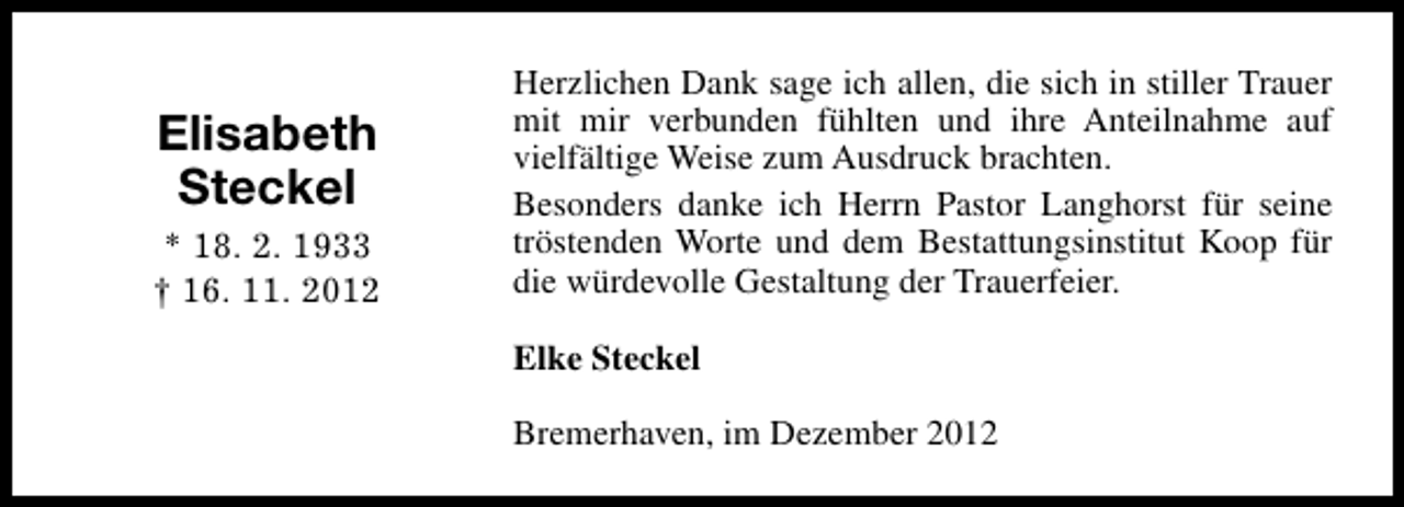 <p>Elisabeth<br />Steckel<br />* 18. 2. 1933<br />† 16. 11. 2012</p><p>Herzlichen Dank sage ich allen, die sich in stiller Trauer<br />mit mir verbunden fühlten und ihre Anteilnahme auf<br />vielfältige Weise zum Ausdruck brachten.<br />Besonders danke ich Herrn Pastor Langhorst für seine<br />tröstenden Worte und dem Bestattungsinstitut Koop für<br />die würdevolle Gestaltung der Trauerfeier.<br />Elke Steckel<br />Bremerhaven, im Dezember 2012</p>