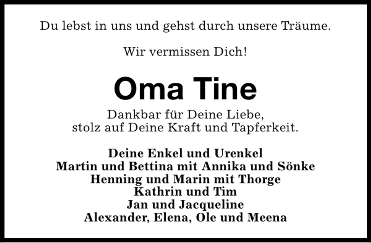 <p>Du lebst in uns und gehst durch unsere Träume.<br />Wir vermissen Dich!</p><p>Oma Tine</p><p>Dankbar für Deine Liebe,<br />stolz auf Deine Kraft und Tapferkeit.<br />Deine Enkel und Urenkel<br />Martin und Bettina mit Annika und Sönke<br />Henning und Marin mit Thorge<br />Kathrin und Tim<br />Jan und Jacqueline<br />Alexander, Elena, Ole und Meena</p>