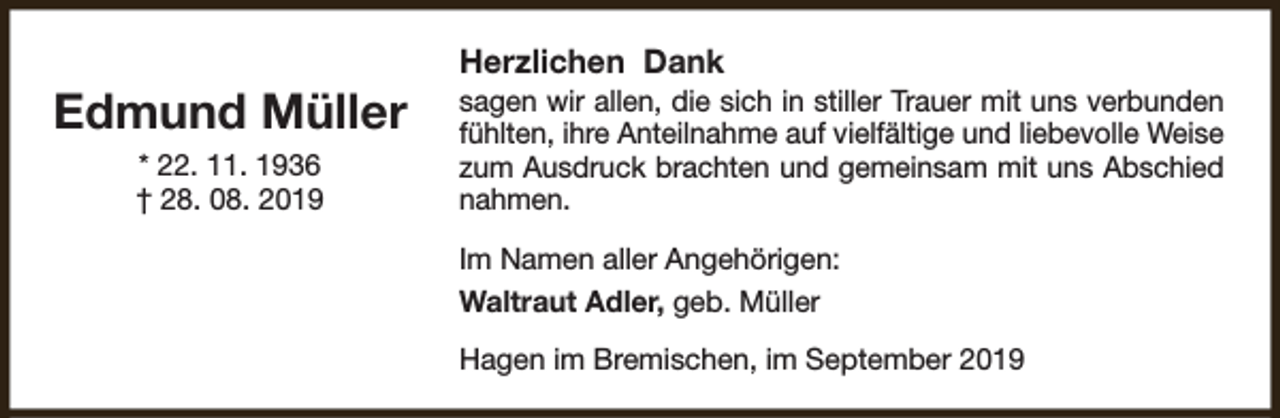 <p>Edmund Müller<br />* 22. 11. 1936<br />† 28. 08. 2019</p><p>Herzlichen Dank</p><p>sagen wir allen, die sich in stiller Trauer mit uns verbunden<br />fühlten, ihre Anteilnahme auf vielfältige und liebevolle Weise<br />zum Ausdruck brachten und gemeinsam mit uns Abschied<br />nahmen.</p><p>Im Namen aller Angehörigen:<br />Waltraut Adler, geb. Müller<br />Hagen im Bremischen, im September 2019</p>