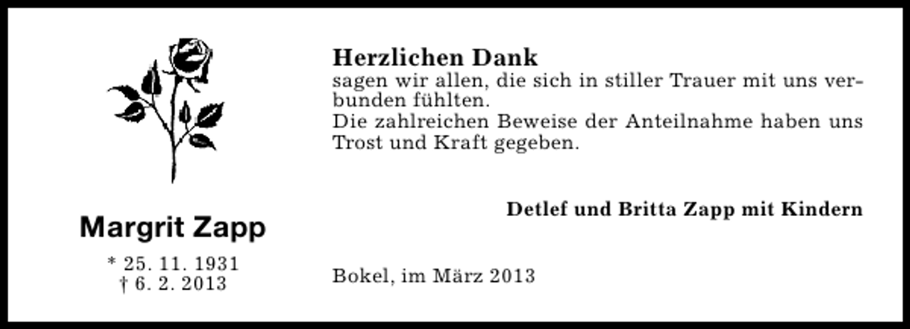 <p>Herzlichen Dank</p><p>sagen wir allen, die sich in stiller Trauer mit uns verbunden fühlten.<br />Die zahlreichen Beweise der Anteilnahme haben uns<br />Trost und Kraft gegeben.</p><p>Margrit Zapp<br />* 25. 11. 1931<br />† 6. 2. 2013</p><p>Detlef und Britta Zapp mit Kindern<br />Bokel, im März 2013</p>
