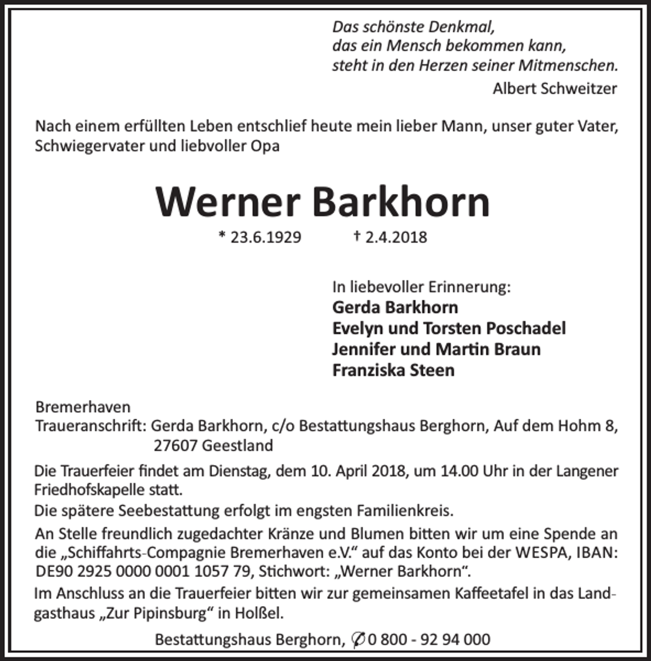 <p>Das schönste Denkmal,<br />das ein Mensch bekommen kann,<br />steht in den Herzen seiner Mitmenschen.<br />Albert Schweitzer<br />Nach einem erfüllten Leben entschlief heute mein lieber Mann, unser guter Vater,<br />Schwiegervater und liebvoller Opa</p><p>Werner Barkhorn<br />* 23.6.1929</p><p>† 2.4.2018</p><p>In liebevoller Erinnerung:</p><p>Gerda Barkhorn<br />Evelyn und Torsten Poschadel<br />Jennifer und Mar n Braun<br />Franziska Steen<br />Bremerhaven<br />Traueranschri : Gerda Barkhorn, c/o Besta ungshaus Berghorn, Auf dem Hohm 8,<br />27607 Geestland<br />Die Trauerfeier ﬁndet am Dienstag, dem 10. April 2018, um 14.00 Uhr in der Langener<br />Friedhofskapelle sta .<br />Die spätere Seebesta ung erfolgt im engsten Familienkreis.<br />An Stelle freundlich zugedachter Kränze und Blumen bi en wir um eine Spende an<br />die „Schiﬀahrts-Compagnie Bremerhaven e.V.“ auf das Konto bei der WESPA, IBAN:<br />DE90 2925 0059, S chwort: „Werner Barkhorn“.<br />Im Anschluss an die Trauerfeier bi en wir zur gemeinsamen Kaﬀeetafel in das Landgasthaus „Zur Pipinsburg“ in Holßel.<br />Besta ungshaus Berghorn, * 0 800 - 92 94 000</p>