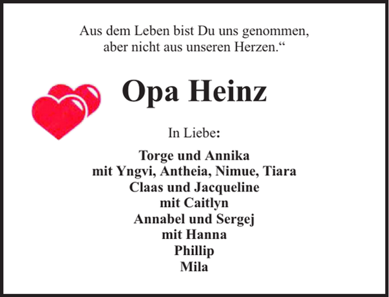 <p>Aus dem Leben bist Du uns genommen,<br />aber nicht aus unseren Herzen.“</p><p>Opa Heinz<br />In Liebe:<br />Torge und Annika<br />mit Yngvi, Antheia, Nimue, Tiara<br />Claas und Jacqueline<br />mit Caitlyn<br />Annabel und Sergej<br />mit Hanna<br />Phillip<br />Mila</p>