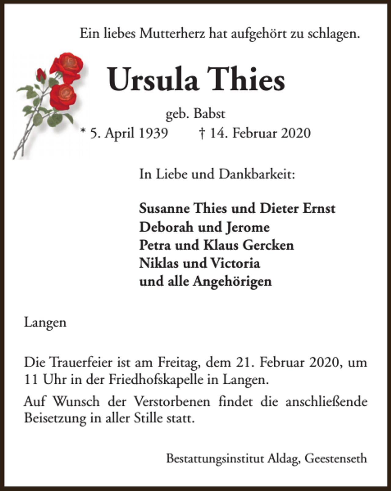 <p>Ein liebes Mutterherz hat aufgehört zu schlagen.</p><p>Ursula Thies<br />geb. Babst<br />* 5. April 1939<br />† 14. Februar 2020<br />In Liebe und Dankbarkeit:<br />Susanne Thies und Dieter Ernst<br />Deborah und Jerome<br />Petra und Klaus Gercken<br />Niklas und Victoria<br />und alle Angehörigen<br />Langen<br />Die Trauerfeier ist am Freitag, dem 21. Februar 2020, um<br />11 Uhr in der Friedhofskapelle in Langen.<br />Auf Wunsch der Verstorbenen findet die anschließende<br />Beisetzung in aller Stille statt.<br />Bestattungsinstitut Aldag, Geestenseth</p>
