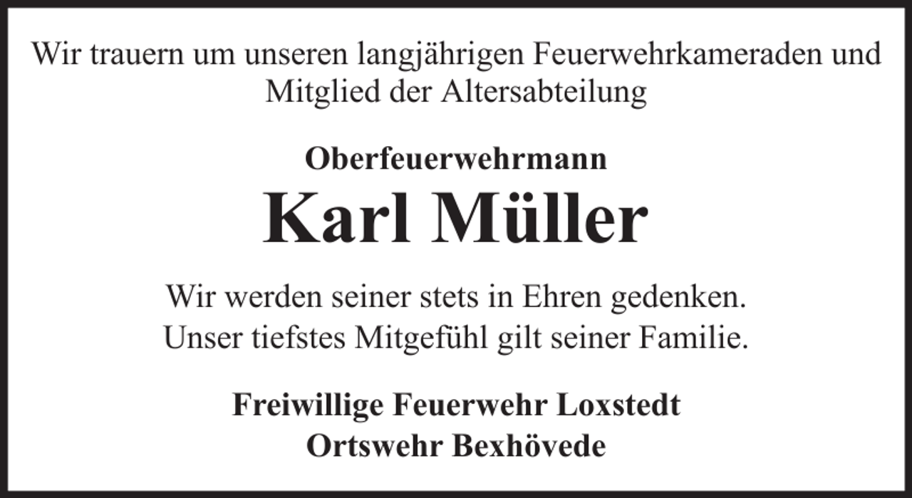<p>Wir trauern um unseren langjährigen Feuerwehrkameraden und<br />Mitglied der Altersabteilung<br />Oberfeuerwehrmann</p>
<p>Karl Müller<br />Wir werden seiner stets in Ehren gedenken.<br />Unser tiefstes Mitgefühl gilt seiner Familie.<br />Freiwillige Feuerwehr Loxstedt<br />Ortswehr Bexhövede</p>