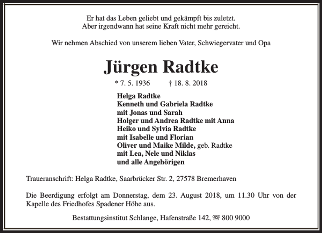 <p>Er hat das Leben geliebt und gekämpft bis zuletzt.<br />Aber irgendwann hat seine Kraft nicht mehr gereicht.<br />Wir nehmen Abschied von unserem lieben Vater, Schwiegervater und Opa</p><p>Jürgen Radtke<br />* 7. 5. 1936</p><p>† 18. 8. 2018</p><p>Helga Radtke<br />Kenneth und Gabriela Radtke<br />mit Jonas und Sarah<br />Holger und Andrea Radtke mit Anna<br />Heiko und Sylvia Radtke<br />mit Isabelle und Florian<br />Oliver und Maike Milde, geb. Radtke<br />mit Lea, Nele und Niklas<br />und alle Angehörigen<br />Traueranschrift: Helga Radtke, Saarbrücker Str. 2, 27578 Bremerhaven<br />Die Beerdigung erfolgt am Donnerstag, dem 23. August 2018, um 11.30 Uhr von der<br />Kapelle des Friedhofes Spadener Höhe aus.<br />Bestattungsinstitut Schlange, Hafenstraße 142, s 800 9000</p>