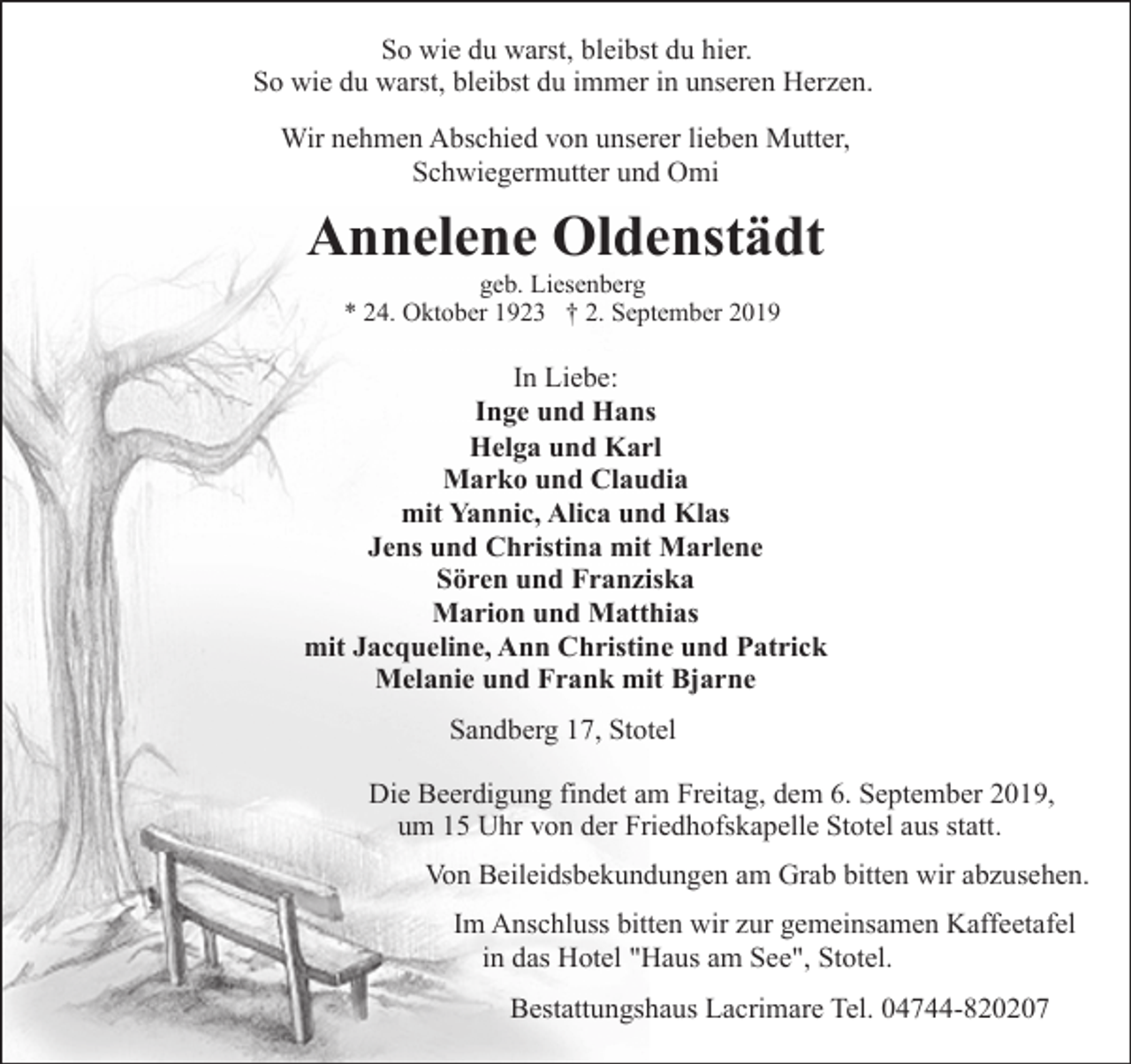 <p>So wie du warst, bleibst du hier.<br />So wie du warst, bleibst du immer in unseren Herzen.<br />Wir nehmen Abschied von unserer lieben Mutter,<br />Schwiegermutter und Omi</p><p>Annelene Oldenstädt<br />geb. Liesenberg<br />* 24. Oktober 1923 † 2. September 2019</p><p>In Liebe:<br />Inge und Hans<br />Helga und Karl<br />Marko und Claudia<br />mit Yannic, Alica und Klas<br />Jens und Christina mit Marlene<br />Sören und Franziska<br />Marion und Matthias<br />mit Jacqueline, Ann Christine und Patrick<br />Melanie und Frank mit Bjarne<br />Sandberg 17, Stotel<br />Die Beerdigung findet am Freitag, dem 6. September 2019,<br />um 15 Uhr von der Friedhofskapelle Stotel aus statt.<br />Von Beileidsbekundungen am Grab bitten wir abzusehen.<br />Im Anschluss bitten wir zur gemeinsamen Kaffeetafel<br />in das Hotel "Haus am See", Stotel.<br />Bestattungshaus Lacrimare Tel. 04744-820207</p>