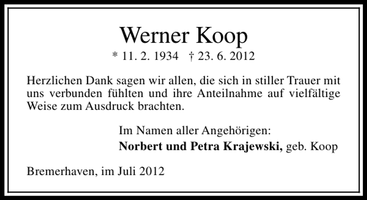 <p>Werner Koop</p><p>* 11. 2. 1934 † 23. 6. 2012<br />Herzlichen Dank sagen wir allen, die sich in stiller Trauer mit<br />uns verbunden fühlten und ihre Anteilnahme auf vielfältige<br />Weise zum Ausdruck brachten.<br />Im Namen aller Angehörigen:<br />Norbert und Petra Krajewski, geb. Koop<br />Bremerhaven, im Juli 2012</p>