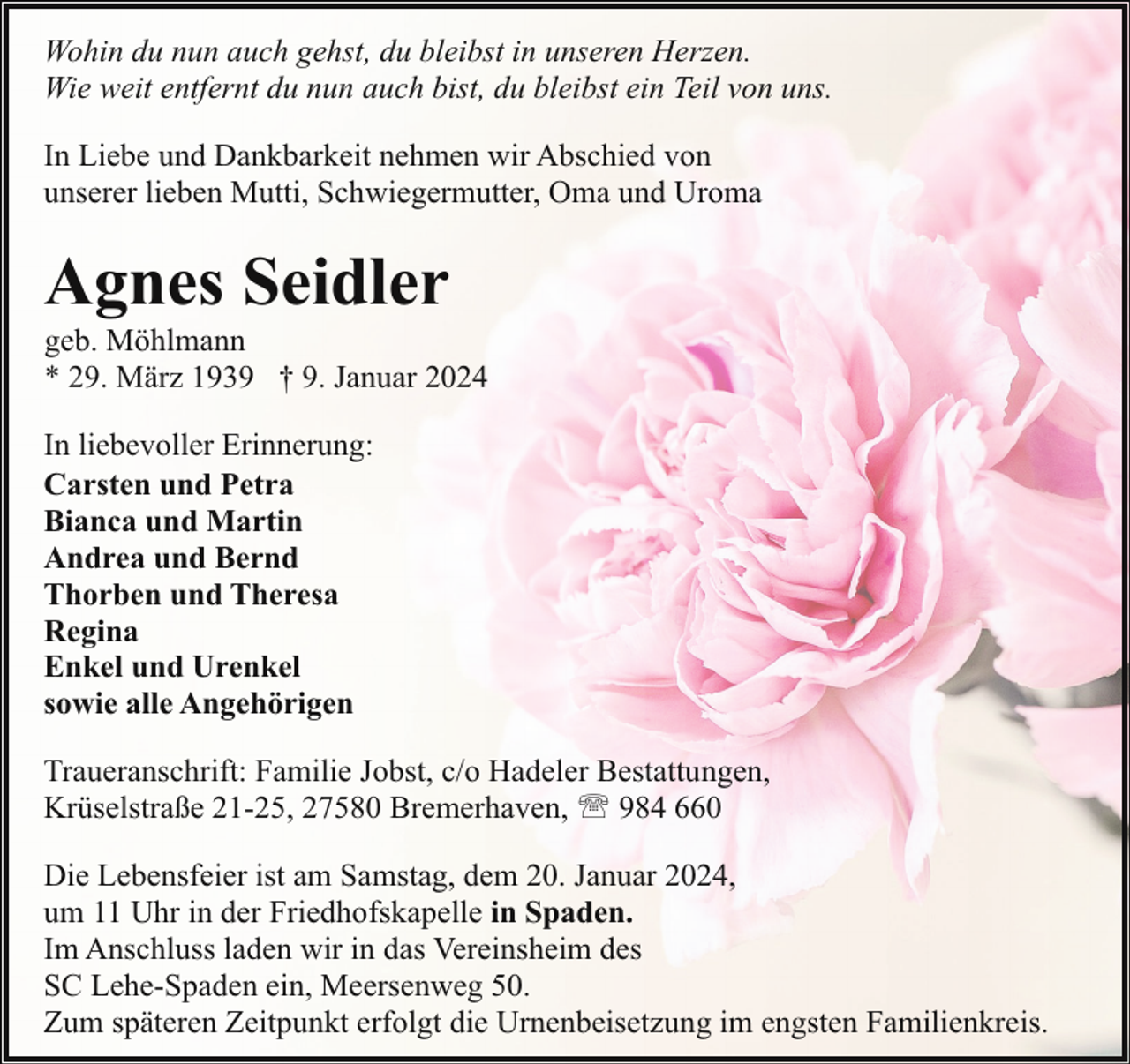<p>Wohin du nun auch gehst, du bleibst in unseren Herzen.<br />Wie weit entfernt du nun auch bist, du bleibst ein Teil von uns.<br />In Liebe und Dankbarkeit nehmen wir Abschied von<br />unserer lieben Mutti, Schwiegermutter, Oma und Uroma</p><p>Agnes Seidler</p><p>geb. Möhlmann<br />* 29. März 1939 † 9. Januar 2024</p><p>In liebevoller Erinnerung:<br />Carsten und Petra<br />Bianca und Martin<br />Andrea und Bernd<br />Thorben und Theresa<br />Regina<br />Enkel und Urenkel<br />sowie alle Angehörigen<br />Traueranschrift: Familie Jobst, c/o Hadeler Bestattungen,<br />Krüselstraße 21-25, 27580 Bremerhaven, ' 984 660<br />Die Lebensfeier ist am Samstag, dem 20. Januar 2024,<br />um 11 Uhr in der Friedhofskapelle in Spaden.<br />Im Anschluss laden wir in das Vereinsheim des<br />SC Lehe-Spaden ein, Meersenweg 50.<br />Zum späteren Zeitpunkt erfolgt die Urnenbeisetzung im engsten Familienkreis.</p>