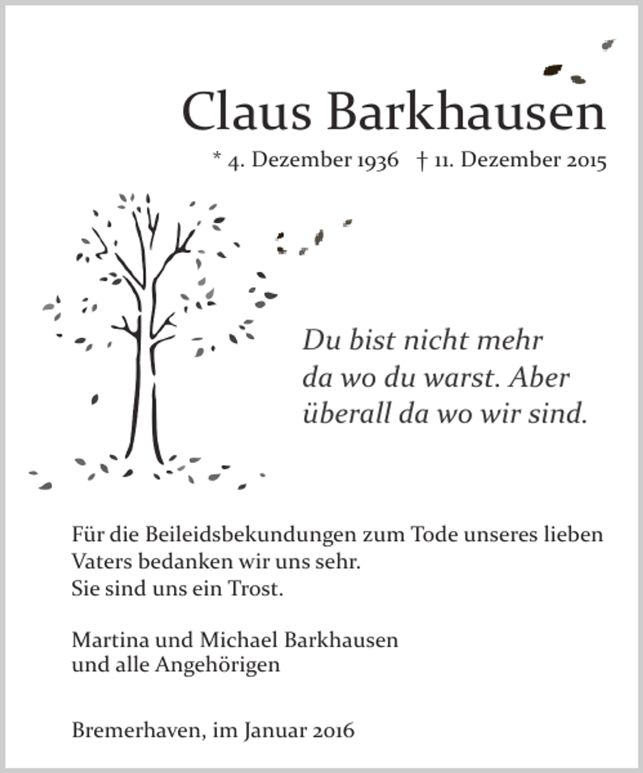 <p>Claus Barkhausen<br />* 4. Dezember 1936 † 11. Dezember 2015</p><p>Du bist nicht mehr<br />da wo du warst. Aber<br />überall da wo wir sind.</p><p>Für die Beileidsbekundungen zum Tode unseres lieben<br />Vaters bedanken wir uns sehr.<br />Sie sind uns ein Trost.<br />Martina und Michael Barkhausen<br />und alle Angehörigen<br />Bremerhaven, im Januar 2016</p>