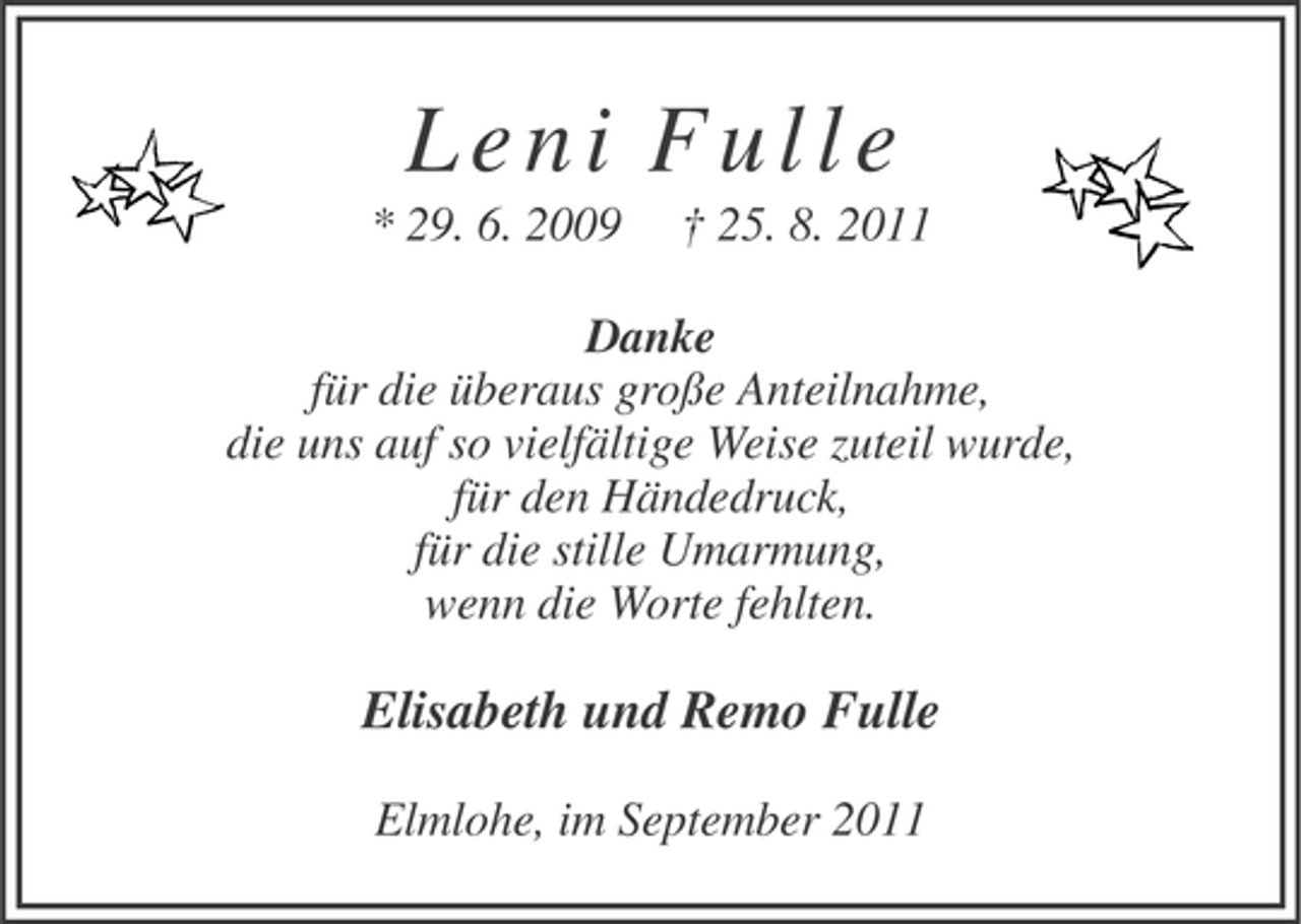 <p>Leni Fulle<br />* 29. 6. 2009</p>
<p>† 25. 8. 2011</p>
<p>Danke<br />für die überaus große Anteilnahme,<br />die uns auf so vielfältige Weise zuteil wurde,<br />für den Händedruck,<br />für die stille Umarmung,<br />wenn die Worte fehlten.</p>
<p>Elisabeth und Remo Fulle<br />Elmlohe, im September 2011</p>