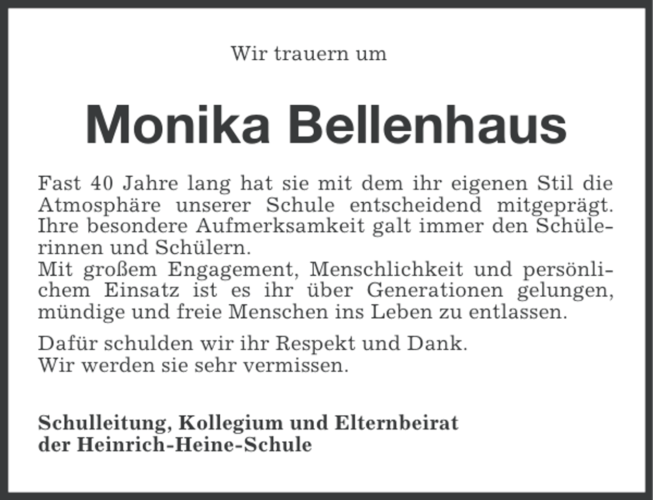 <p>Wir trauern um</p>
<p>Monika Bellenhaus<br />Fast 40 Jahre lang hat sie mit dem ihr eigenen Stil die<br />Atmosphäre unserer Schule entscheidend mitgeprägt.<br />Ihre besondere Aufmerksamkeit galt immer den Schülerinnen und Schülern.<br />Mit großem Engagement, Menschlichkeit und persönlichem Einsatz ist es ihr über Generationen gelungen,<br />mündige und freie Menschen ins Leben zu entlassen.<br />Dafür schulden wir ihr Respekt und Dank.<br />Wir werden sie sehr vermissen.<br />Schulleitung, Kollegium und Elternbeirat<br />der Heinrich-Heine-Schule</p>