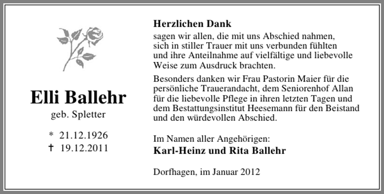 <p>Herzlichen Dank</p><p>Elli Ballehr<br />geb. Spletter</p><p>* 21.12.1926<br />19.12.2011</p><p>sagen wir allen, die mit uns Abschied nahmen,<br />sich in stiller Trauer mit uns verbunden fühlten<br />und ihre Anteilnahme auf vielfältige und liebevolle<br />Weise zum Ausdruck brachten.<br />Besonders danken wir Frau Pastorin Maier für die<br />persönliche Trauerandacht, dem Seniorenhof Allan<br />für die liebevolle Pflege in ihren letzten Tagen und<br />dem Bestattungsinstitut Heesemann für den Beistand<br />und den würdevollen Abschied.<br />Im Namen aller Angehörigen:</p><p>Karl-Heinz und Rita Ballehr<br />Dorfhagen, im Januar 2012</p>