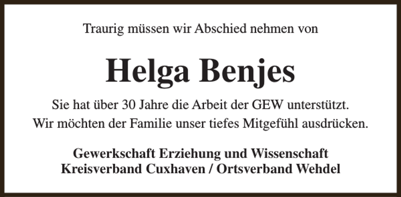 <p>Traurig müssen wir Abschied nehmen von</p><p>Helga Benjes<br />Sie hat über 30 Jahre die Arbeit der GEW unterstützt.<br />Wir möchten der Familie unser tiefes Mitgefühl ausdrücken.<br />Gewerkschaft Erziehung und Wissenschaft<br />Kreisverband Cuxhaven / Ortsverband Wehdel</p>