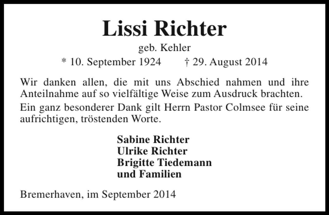 <p>Lissi Richter</p><p>geb. Kehler<br />* 10. September 1924<br />† 29. August 2014<br />Wir danken allen, die mit uns Abschied nahmen und ihre<br />Anteilnahme auf so vielfältige Weise zum Ausdruck brachten.<br />Ein ganz besonderer Dank gilt Herrn Pastor Colmsee für seine<br />aufrichtigen, tröstenden Worte.<br />Sabine Richter<br />Ulrike Richter<br />Brigitte Tiedemann<br />und Familien<br />Bremerhaven, im September 2014</p>
