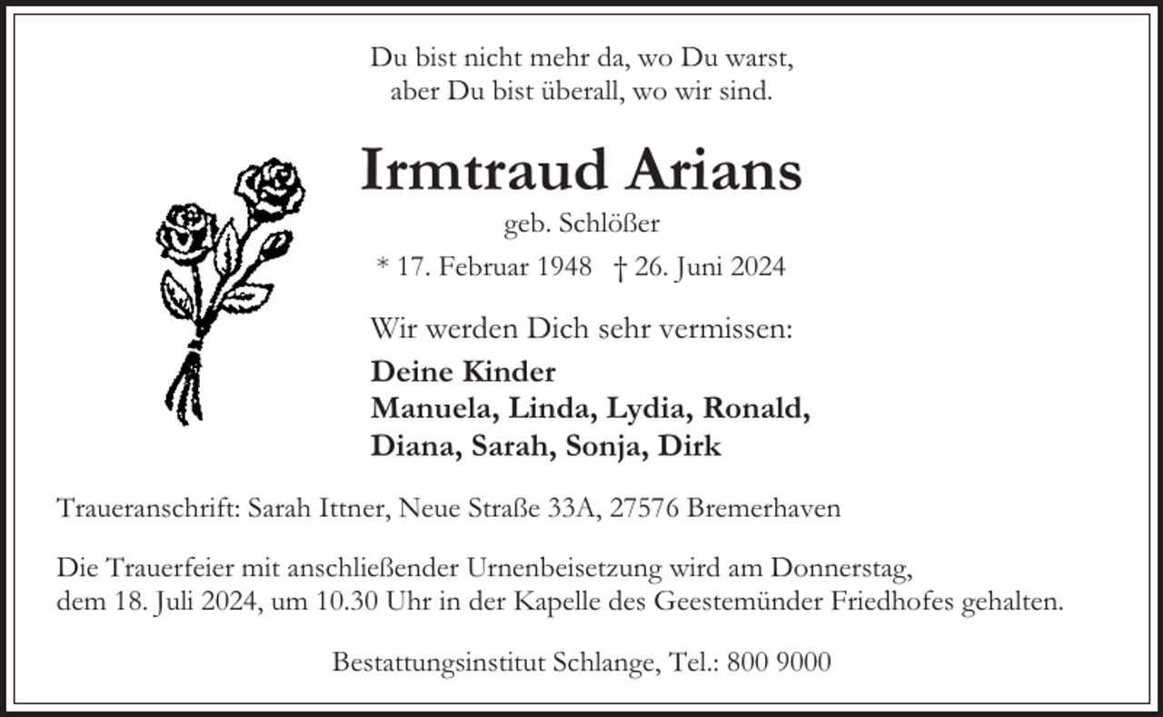 <p>Du bist nicht mehr da, wo Du warst,<br />aber Du bist überall, wo wir sind.</p><p>Irmtraud Arians<br />geb. Schlößer<br />* 17. Februar 1948 † 26. Juni 2024</p><p>Wir werden Dich sehr vermissen:<br />Deine Kinder<br />Manuela, Linda, Lydia, Ronald,<br />Diana, Sarah, Sonja, Dirk<br />Traueranschrift: Sarah Ittner, Neue Straße 33A, 27576 Bremerhaven<br />Die Trauerfeier mit anschließender Urnenbeisetzung wird am Donnerstag,<br />dem 18. Juli 2024, um 10.30 Uhr in der Kapelle des Geestemünder Friedhofes gehalten.<br />Bestattungsinstitut Schlange, Tel.: 800 9000</p>