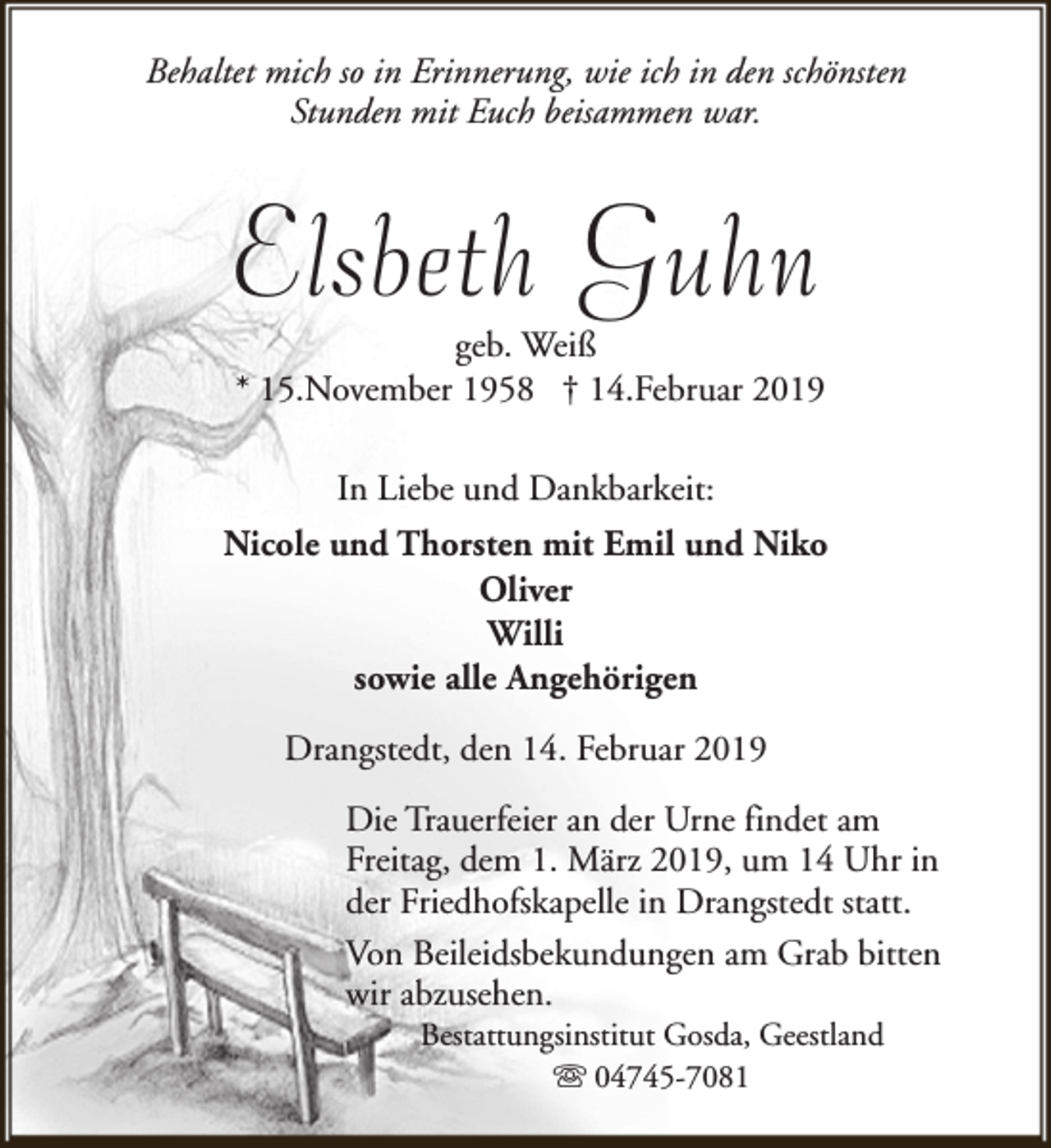 <p>Behaltet mich so in Erinnerung, wie ich in den schönsten<br />Stunden mit Euch beisammen war.</p><p>Elsbeth Guhn</p><p>geb. Weiß<br />* 15.November 1958 † 14.Februar 2019<br />In Liebe und Dankbarkeit:</p><p>Nicole und Thorsten mit Emil und Niko<br />Oliver<br />Willi<br />sowie alle Angehörigen<br />Drangstedt, den 14. Februar 2019<br />Die Trauerfeier an der Urne findet am<br />Freitag, dem 1. März 2019, um 14 Uhr in<br />der Friedhofskapelle in Drangstedt statt.<br />Von Beileidsbekundungen am Grab bitten<br />wir abzusehen.<br />Bestattungsinstitut Gosda, Geestland<br />s 04745-7081</p>