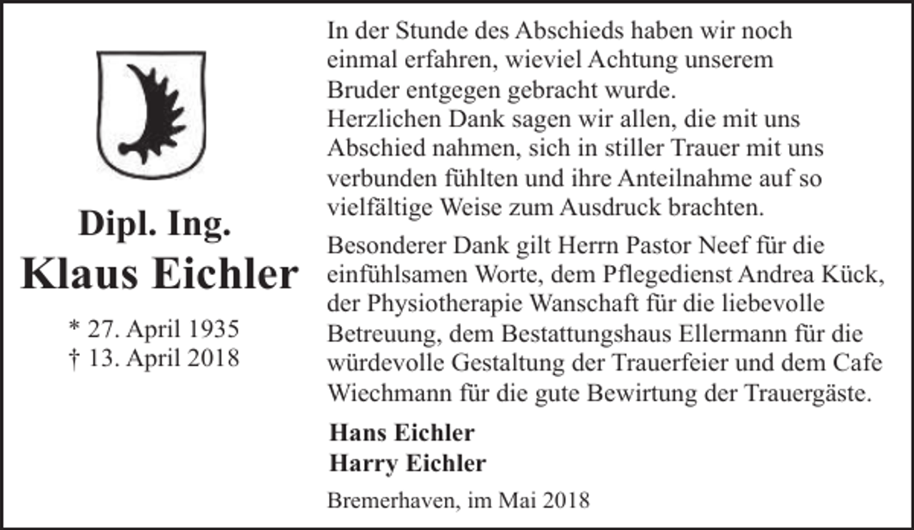 <p>Dipl. Ing.</p><p>Klaus Eichler<br />* 27. April 1935<br />† 13. April 2018</p><p>In der Stunde des Abschieds haben wir noch<br />einmal erfahren, wieviel Achtung unserem<br />Bruder entgegen gebracht wurde.<br />Herzlichen Dank sagen wir allen, die mit uns<br />Abschied nahmen, sich in stiller Trauer mit uns<br />verbunden fühlten und ihre Anteilnahme auf so<br />vielfältige Weise zum Ausdruck brachten.<br />Besonderer Dank gilt Herrn Pastor Neef für die<br />einfühlsamen Worte, dem Pflegedienst Andrea Kück,<br />der Physiotherapie Wanschaft für die liebevolle<br />Betreuung, dem Bestattungshaus Ellermann für die<br />würdevolle Gestaltung der Trauerfeier und dem Cafe<br />Wiechmann für die gute Bewirtung der Trauergäste.<br />Hans Eichler<br />Harry Eichler<br />Bremerhaven, im Mai 2018</p>