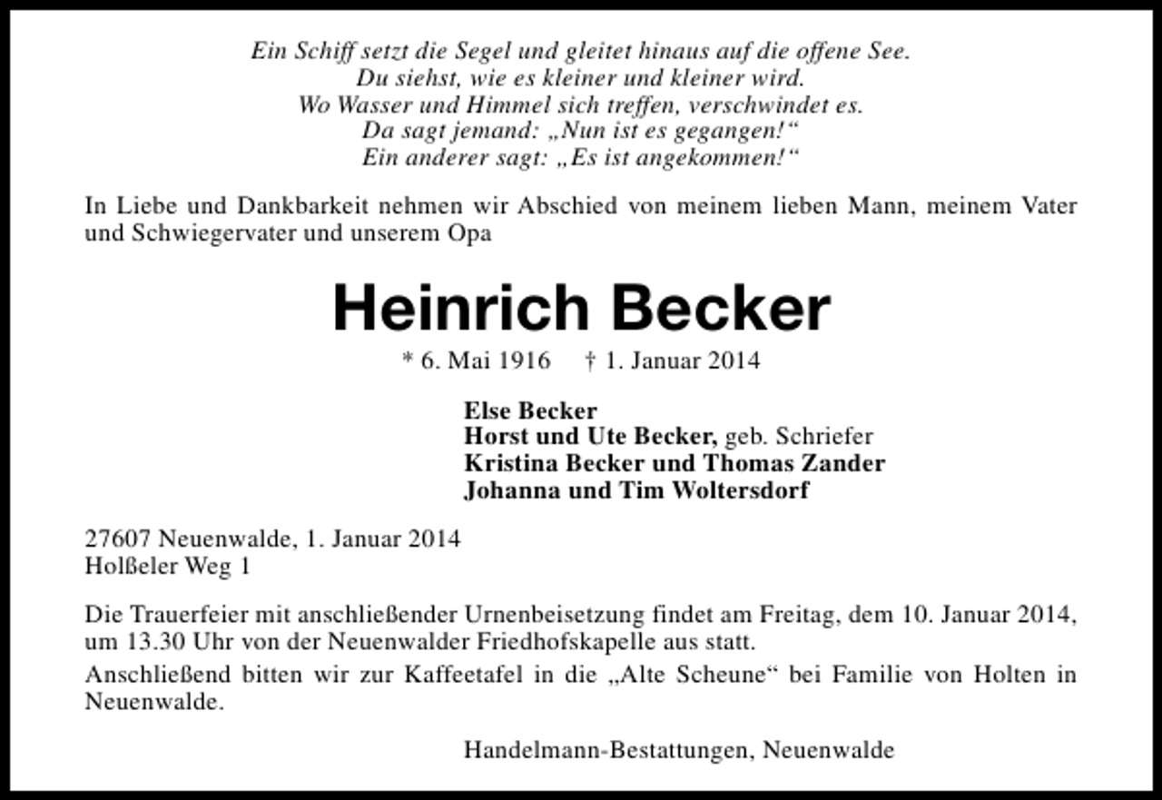 <p>Ein Schiff setzt die Segel und gleitet hinaus auf die offene See.<br />Du siehst, wie es kleiner und kleiner wird.<br />Wo Wasser und Himmel sich treffen, verschwindet es.<br />Da sagt jemand: „Nun ist es gegangen!“<br />Ein anderer sagt: „Es ist angekommen!“<br />In Liebe und Dankbarkeit nehmen wir Abschied von meinem lieben Mann, meinem Vater<br />und Schwiegervater und unserem Opa</p><p>Heinrich Becker<br />* 6. Mai 1916</p><p>† 1. Januar 2014</p><p>Else Becker<br />Horst und Ute Becker, geb. Schriefer<br />Kristina Becker und Thomas Zander<br />Johanna und Tim Woltersdorf<br />27607 Neuenwalde, 1. Januar 2014<br />Holßeler Weg 1<br />Die Trauerfeier mit anschließender Urnenbeisetzung findet am Freitag, dem 10. Januar 2014,<br />um 13.30 Uhr von der Neuenwalder Friedhofskapelle aus statt.<br />Anschließend bitten wir zur Kaffeetafel in die „Alte Scheune“ bei Familie von Holten in<br />Neuenwalde.<br />Handelmann-Bestattungen, Neuenwalde</p>