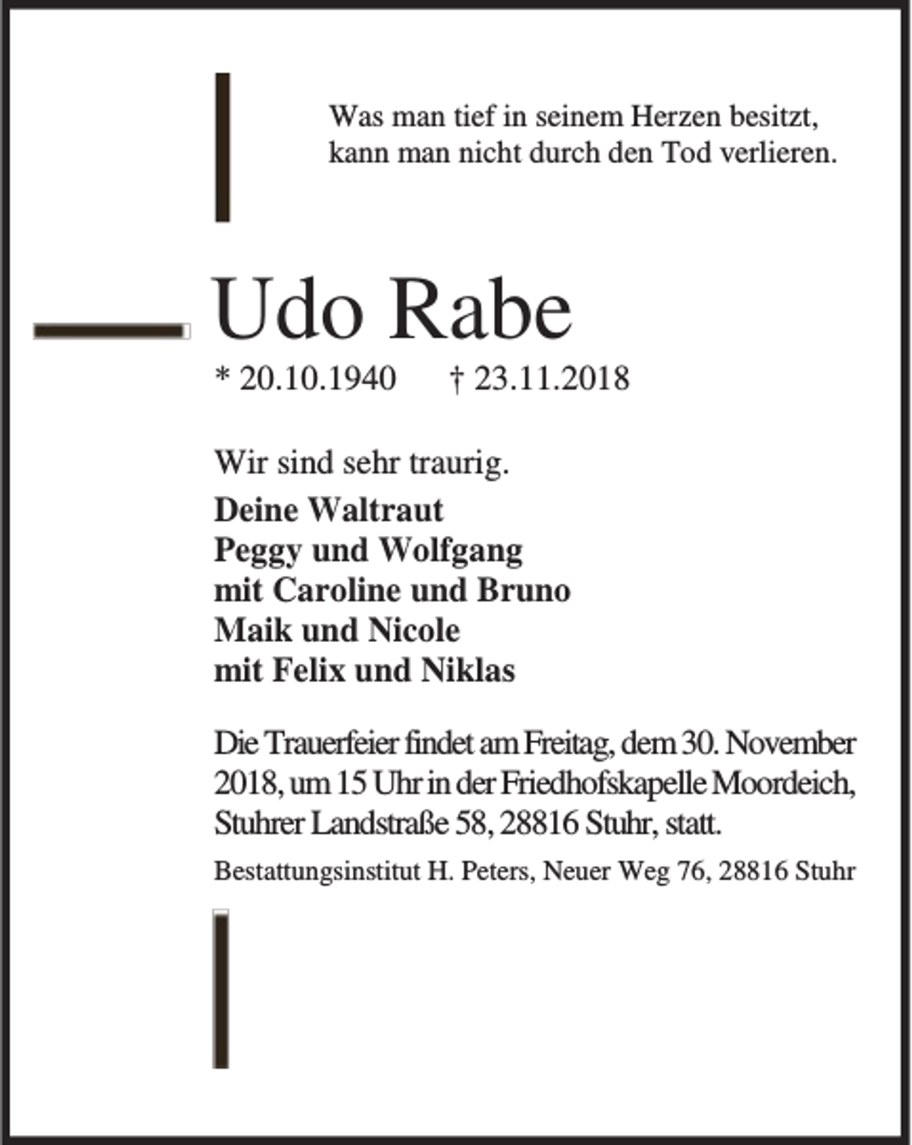 <p>Was man tief in seinem Herzen besitzt,<br />kann man nicht durch den Tod verlieren.</p><p>Udo Rabe<br />* 20.10.1940</p><p>† 23.11.2018</p><p>Wir sind sehr traurig.<br />Deine Waltraut<br />Peggy und Wolfgang<br />mit Caroline und Bruno<br />Maik und Nicole<br />mit Felix und Niklas<br />Die Trauerfeier findet am Freitag, dem 30. November<br />2018, um 15 Uhr in der Friedhofskapelle Moordeich,<br />Stuhrer Landstraße 58, 28816 Stuhr, statt.<br />Bestattungsinstitut H. Peters, Neuer Weg 76, 28816 Stuhr</p>