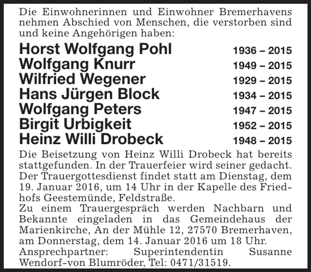<p>Die Einwohnerinnen und Einwohner Bremerhavens<br />nehmen Abschied von Menschen, die verstorben sind<br />und keine Angehörigen haben:</p>
<p>Horst Wolfgang Pohl<br />Wolfgang Knurr<br />Wilfried Wegener<br />Hans Jürgen Block<br />Wolfgang Peters<br />Birgit Urbigkeit<br />Heinz Willi Drobeck</p>
<p>1936 – 2015<br />1949 – 2015<br />1929 – 2015<br />1934 – 2015<br />1947 – 2015<br />1952 – 2015<br />1948 – 2015<br />Die Beisetzung von Heinz Willi Drobeck hat bereits<br />stattgefunden. In der Trauerfeier wird seiner gedacht.<br />Der Trauergottesdienst findet statt am Dienstag, dem<br />19. Januar 2016, um 14 Uhr in der Kapelle des Friedhofs Geestemünde, Feldstraße.<br />Zu einem Trauergespräch werden Nachbarn und<br />Bekannte eingeladen in das Gemeindehaus der<br />Marienkirche, An der Mühle 12, 27570 Bremerhaven,<br />am Donnerstag, dem 14. Januar 2016 um 18 Uhr.<br />Ansprechpartner:<br />Superintendentin<br />Susanne<br />Wendorf-von Blumröder, Tel: 0471/31519.</p>