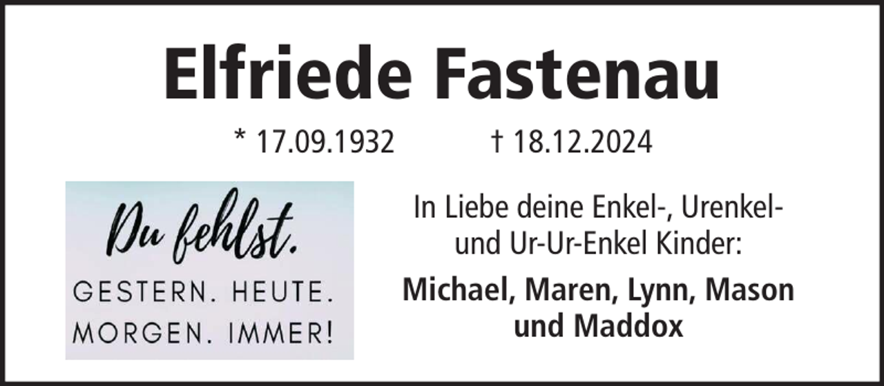 <p>Elfriede Fastenau<br />* 17.09.1932</p><p>† 18.12.2024<br />In Liebe deine Enkel-, Urenkelund Ur-Ur-Enkel Kinder:<br />Michael, Maren, Lynn, Mason<br />und Maddox</p>