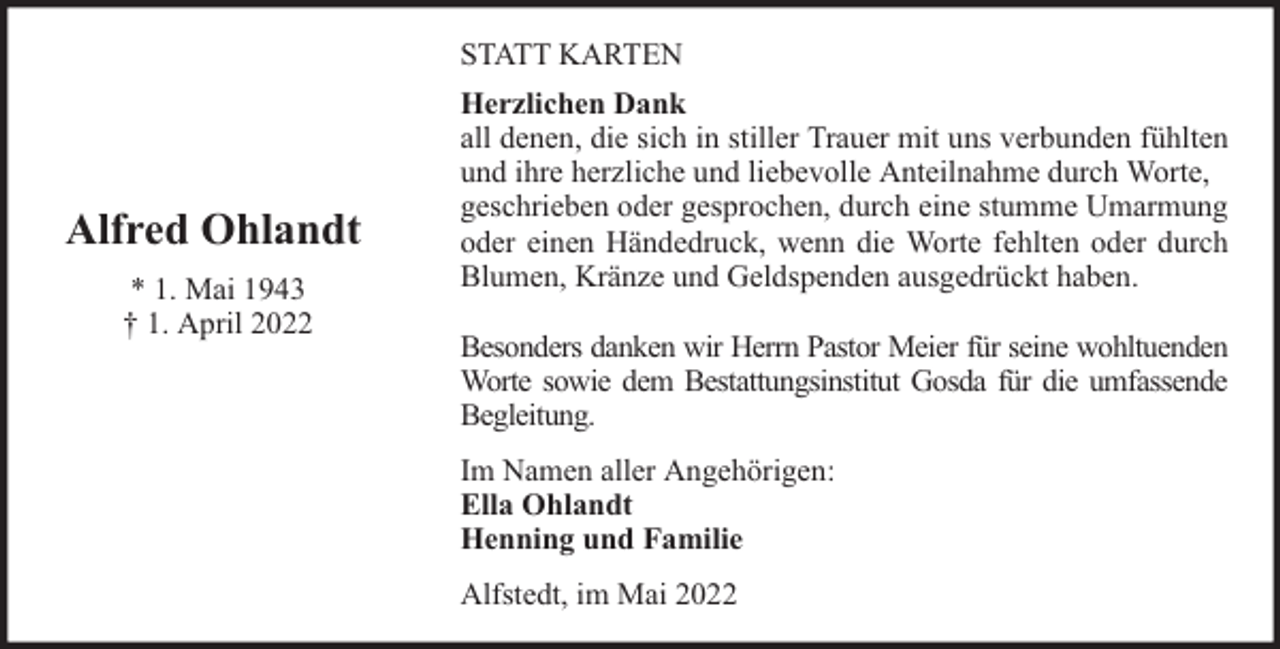 <p>STATT KARTEN</p><p>Alfred Ohlandt<br />* 1. Mai 1943<br />† 1. April 2022</p><p>Herzlichen Dank<br />all denen, die sich in stiller Trauer mit uns verbunden fühlten<br />und ihre herzliche und liebevolle Anteilnahme durch Worte,<br />geschrieben oder gesprochen, durch eine stumme Umarmung<br />oder einen Händedruck, wenn die Worte fehlten oder durch<br />Blumen, Kränze und Geldspenden ausgedrückt haben.<br />Besonders danken wir Herrn Pastor Meier für seine wohltuenden<br />Worte sowie dem Bestattungsinstitut Gosda für die umfassende<br />Begleitung.<br />Im Namen aller Angehörigen:<br />Ella Ohlandt<br />Henning und Familie<br />Alfstedt, im Mai 2022</p>