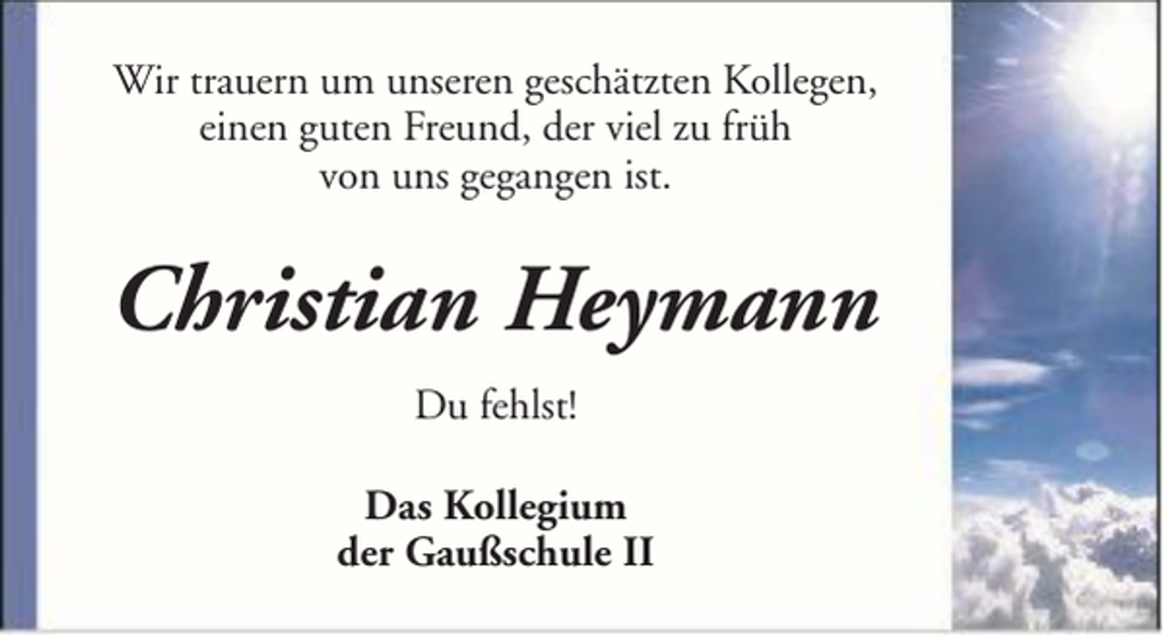 <p>Wir trauern um unseren geschätzten Kollegen,<br />einen guten Freund, der viel zu früh<br />von uns gegangen ist.</p><p>Christian Heymann<br />Du fehlst!<br />Das Kollegium<br />der Gaußschule II</p>