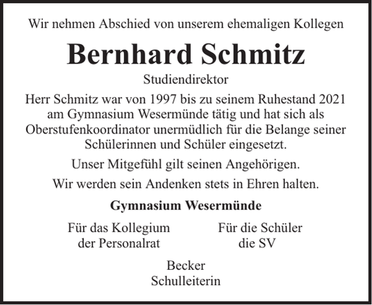 <p>Wir nehmen Abschied von unserem ehemaligen Kollegen</p><p>Bernhard Schmitz</p><p>Studiendirektor<br />Herr Schmitz war von 1997 bis zu seinem Ruhestand 2021<br />am Gymnasium Wesermünde tätig und hat sich als<br />Oberstufenkoordinator unermüdlich für die Belange seiner<br />Schülerinnen und Schüler eingesetzt.<br />Unser Mitgefühl gilt seinen Angehörigen.<br />Wir werden sein Andenken stets in Ehren halten.<br />Gymnasium Wesermünde<br />Für das Kollegium<br />der Personalrat</p><p>Für die Schüler<br />die SV</p><p>Becker<br />Schulleiterin</p>