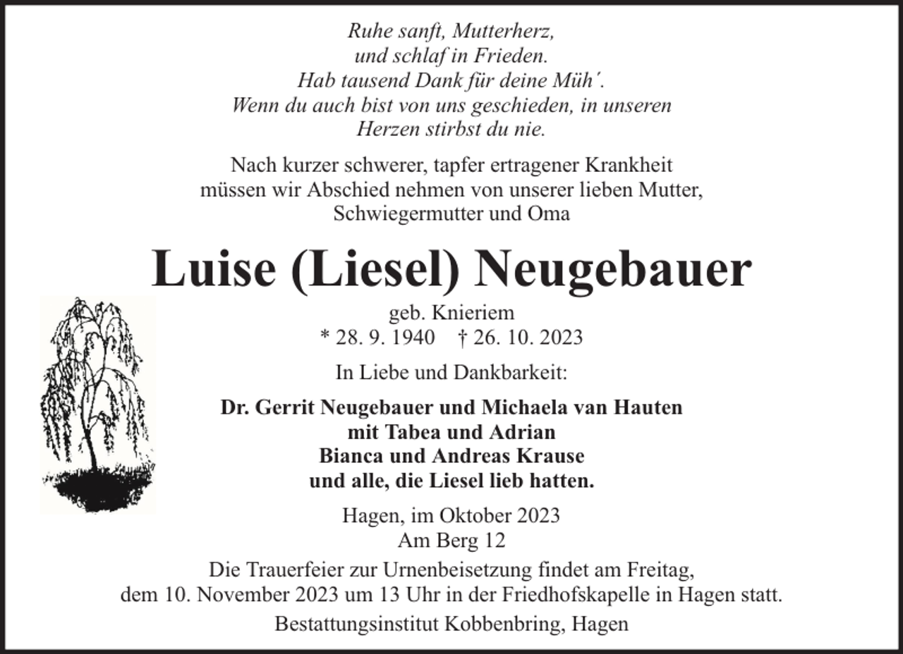 <p>Ruhe sanft, Mutterherz,<br />und schlaf in Frieden.<br />Hab tausend Dank für deine Müh´.<br />Wenn du auch bist von uns geschieden, in unseren<br />Herzen stirbst du nie.<br />Nach kurzer schwerer, tapfer ertragener Krankheit<br />müssen wir Abschied nehmen von unserer lieben Mutter,<br />Schwiegermutter und Oma</p><p>Luise (Liesel) Neugebauer<br />geb. Knieriem<br />* 28. 9. 1940 † 26. 10. 2023<br />In Liebe und Dankbarkeit:<br />Dr. Gerrit Neugebauer und Michaela van Hauten<br />mit Tabea und Adrian<br />Bianca und Andreas Krause<br />und alle, die Liesel lieb hatten.<br />Hagen, im Oktober 2023<br />Am Berg 12<br />Die Trauerfeier zur Urnenbeisetzung findet am Freitag,<br />dem 10. November 2023 um 13 Uhr in der Friedhofskapelle in Hagen statt.<br />Bestattungsinstitut Kobbenbring, Hagen</p>