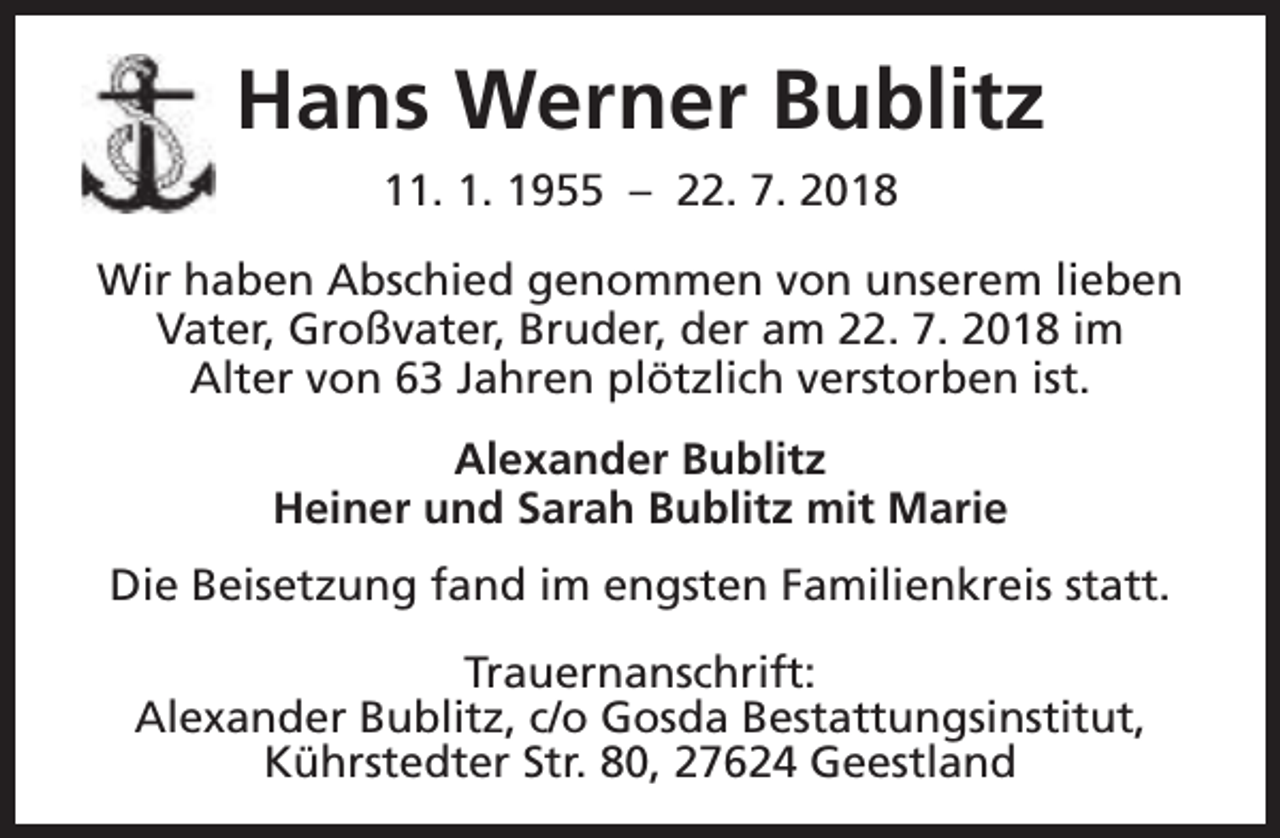 <p>Hans Werner Bublitz<br />11. 1. 1955 – 22. 7. 2018<br />Wir haben Abschied genommen von unserem lieben<br />Vater, Großvater, Bruder, der am 22. 7. 2018 im<br />Alter von 63 Jahren plötzlich verstorben ist.<br />Alexander Bublitz<br />Heiner und Sarah Bublitz mit Marie<br />Die Beisetzung fand im engsten Familienkreis statt.<br />Trauernanschrift:<br />Alexander Bublitz, c/o Gosda Bestattungsinstitut,<br />Kührstedter Str. 80, 27624 Geestland</p>