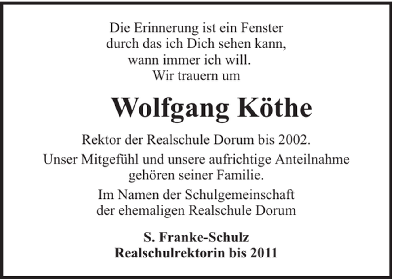 <p>Die Erinnerung ist ein Fenster<br />durch das ich Dich sehen kann,<br />wann immer ich will.<br />Wir trauern um</p><p>Wolfgang Köthe<br />Rektor der Realschule Dorum bis 2002.<br />Unser Mitgefühl und unsere aufrichtige Anteilnahme<br />gehören seiner Familie.<br />Im Namen der Schulgemeinschaft<br />der ehemaligen Realschule Dorum<br />S. Franke-Schulz<br />Realschulrektorin bis 2011</p>