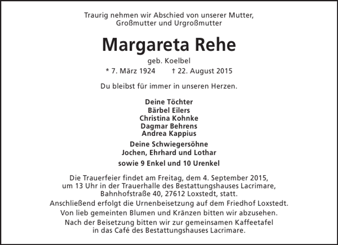 <p>Traurig nehmen wir Abschied von unserer Mutter,<br />Großmutter und Urgroßmutter</p><p>Margareta Rehe<br />geb. Koelbel<br />* 7. März 1924<br />† 22. August 2015</p><p>Du bleibst für immer in unseren Herzen.<br />Deine Töchter<br />Bärbel Eilers<br />Christina Kohnke<br />Dagmar Behrens<br />Andrea Kappius<br />Deine Schwiegersöhne<br />Jochen, Ehrhard und Lothar<br />sowie 9 Enkel und 10 Urenkel<br />Die Trauerfeier findet am Freitag, dem 4. September 2015,<br />um 13 Uhr in der Trauerhalle des Bestattungshauses Lacrimare,<br />Bahnhofstraße 40, 27612 Loxstedt, statt.<br />Anschließend erfolgt die Urnenbeisetzung auf dem Friedhof Loxstedt.<br />Von lieb gemeinten Blumen und Kränzen bitten wir abzusehen.<br />Nach der Beisetzung bitten wir zur gemeinsamen Kaffeetafel<br />in das Café des Bestattungshauses Lacrimare.</p>