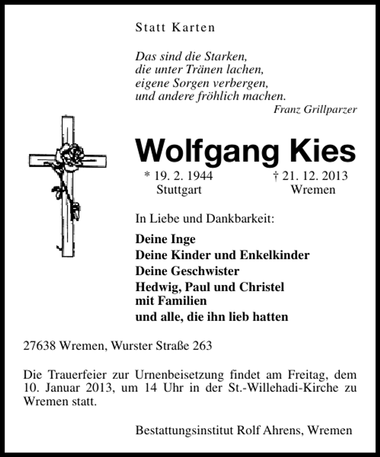 <p>Statt Karten<br />Das sind die Starken,<br />die unter Tränen lachen,<br />eigene Sorgen verbergen,<br />und andere fröhlich machen.</p><p>Franz Grillparzer</p><p>Wolfgang Kies<br />* 19. 2. 1944<br />Stuttgart</p><p>† 21. 12. 2013<br />Wremen</p><p>In Liebe und Dankbarkeit:<br />Deine Inge<br />Deine Kinder und Enkelkinder<br />Deine Geschwister<br />Hedwig, Paul und Christel<br />mit Familien<br />und alle, die ihn lieb hatten<br />27638 Wremen, Wurster Straße 263<br />Die Trauerfeier zur Urnenbeisetzung findet am Freitag, dem<br />10. Januar 2013, um 14 Uhr in der St.-Willehadi-Kirche zu<br />Wremen statt.<br />Bestattungsinstitut Rolf Ahrens, Wremen</p>