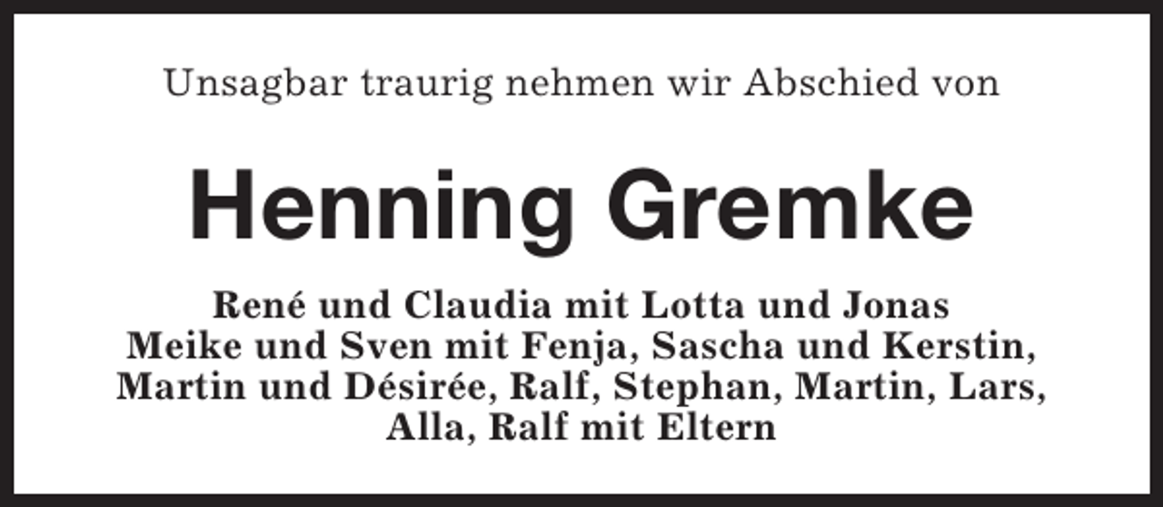 <p>Unsagbar traurig nehmen wir Abschied von</p><p>Henning Gremke<br />René und Claudia mit Lotta und Jonas<br />Meike und Sven mit Fenja, Sascha und Kerstin,<br />Martin und Désirée, Ralf, Stephan, Martin, Lars,<br />Alla, Ralf mit Eltern</p>