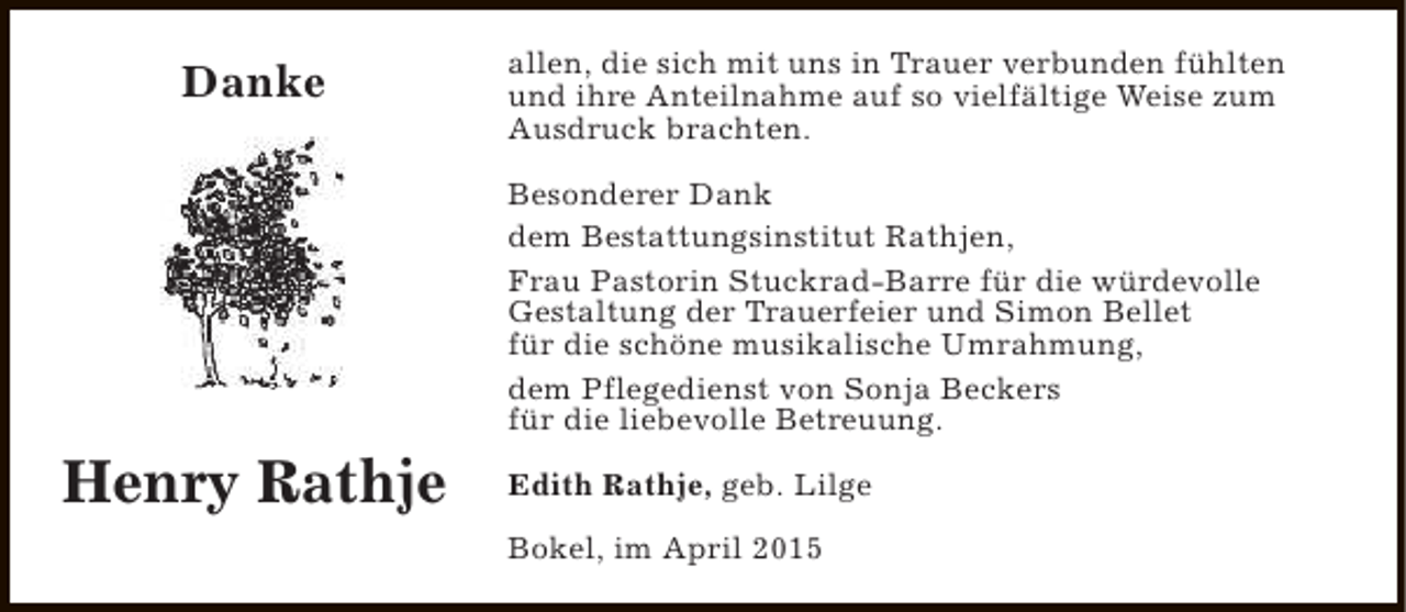 <p>Danke</p><p>allen, die sich mit uns in Trauer verbunden fühlten<br />und ihre Anteilnahme auf so vielfältige Weise zum<br />Ausdruck brachten.<br />Besonderer Dank<br />dem Bestattungsinstitut Rathjen,<br />Frau Pastorin Stuckrad-Barre für die würdevolle<br />Gestaltung der Trauerfeier und Simon Bellet<br />für die schöne musikalische Umrahmung,<br />dem Pflegedienst von Sonja Beckers<br />für die liebevolle Betreuung.</p><p>Henry Rathje</p><p>Edith Rathje, geb. Lilge<br />Bokel, im April 2015</p>