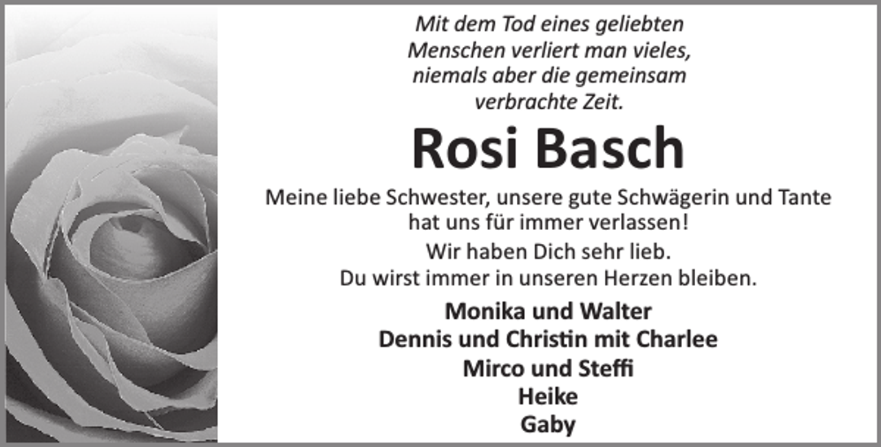 <p>Mit dem Tod eines geliebten<br />Menschen verliert man vieles,<br />niemals aber die gemeinsam<br />verbrachte Zeit.</p><p>Rosi Basch</p><p>Meine liebe Schwester, unsere gute Schwägerin und Tante<br />hat uns für immer verlassen!<br />Wir haben Dich sehr lieb.<br />Du wirst immer in unseren Herzen bleiben.</p><p>Monika und Walter<br />Dennis und Chris n mit Charlee<br />Mirco und Steﬃ<br />Heike<br />Gaby</p>
