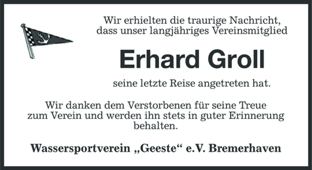 <p>Wir erhielten die traurige Nachricht, dass unser langjähriges Vereinsmitglied</p><p>Erhard Groll<br />seine letzte Reise angetreten hat. Wir danken dem Verstorbenen für seine Treue zum Verein und werden ihn stets in guter Erinnerung behalten.</p><p>Wassersportverein „Geeste“ e.V. Bremerhaven</p>