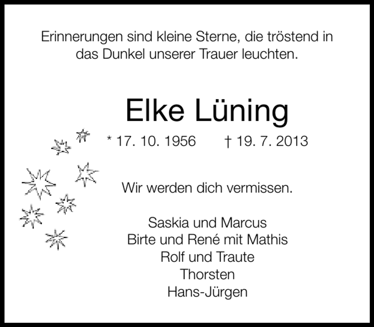<p>Erinnerungen sind kleine Sterne, die tröstend in<br />das Dunkel unserer Trauer leuchten.</p><p>Elke Lüning</p><p>* 17. 10. 1956</p><p>† 19. 7. 2013</p><p>Wir werden dich vermissen.<br />Saskia und Marcus<br />Birte und René mit Mathis<br />Rolf und Traute<br />Thorsten<br />Hans-Jürgen</p>