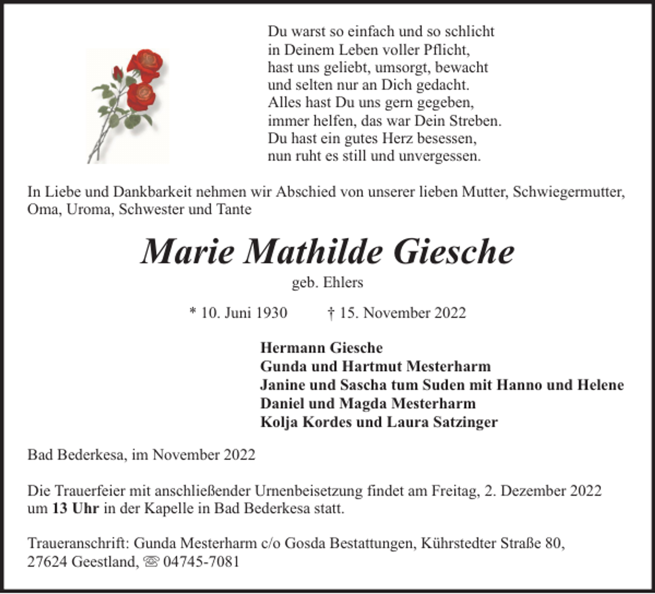 <p>Du warst so einfach und so schlicht<br />in Deinem Leben voller Pflicht,<br />hast uns geliebt, umsorgt, bewacht<br />und selten nur an Dich gedacht.<br />Alles hast Du uns gern gegeben,<br />immer helfen, das war Dein Streben.<br />Du hast ein gutes Herz besessen,<br />nun ruht es still und unvergessen.<br />In Liebe und Dankbarkeit nehmen wir Abschied von unserer lieben Mutter, Schwiegermutter,<br />Oma, Uroma, Schwester und Tante</p><p>Marie Mathilde Giesche<br />geb. Ehlers</p><p>* 10. Juni 1930</p><p>† 15. November 2022</p><p>Hermann Giesche<br />Gunda und Hartmut Mesterharm<br />Janine und Sascha tum Suden mit Hanno und Helene<br />Daniel und Magda Mesterharm<br />Kolja Kordes und Laura Satzinger<br />Bad Bederkesa, im November 2022<br />Die Trauerfeier mit anschließender Urnenbeisetzung findet am Freitag, 2. Dezember 2022<br />um 13 Uhr in der Kapelle in Bad Bederkesa statt.<br />Traueranschrift: Gunda Mesterharm c/o Gosda Bestattungen, Kührstedter Straße 80,<br />27624 Geestland, 04745-7081</p>