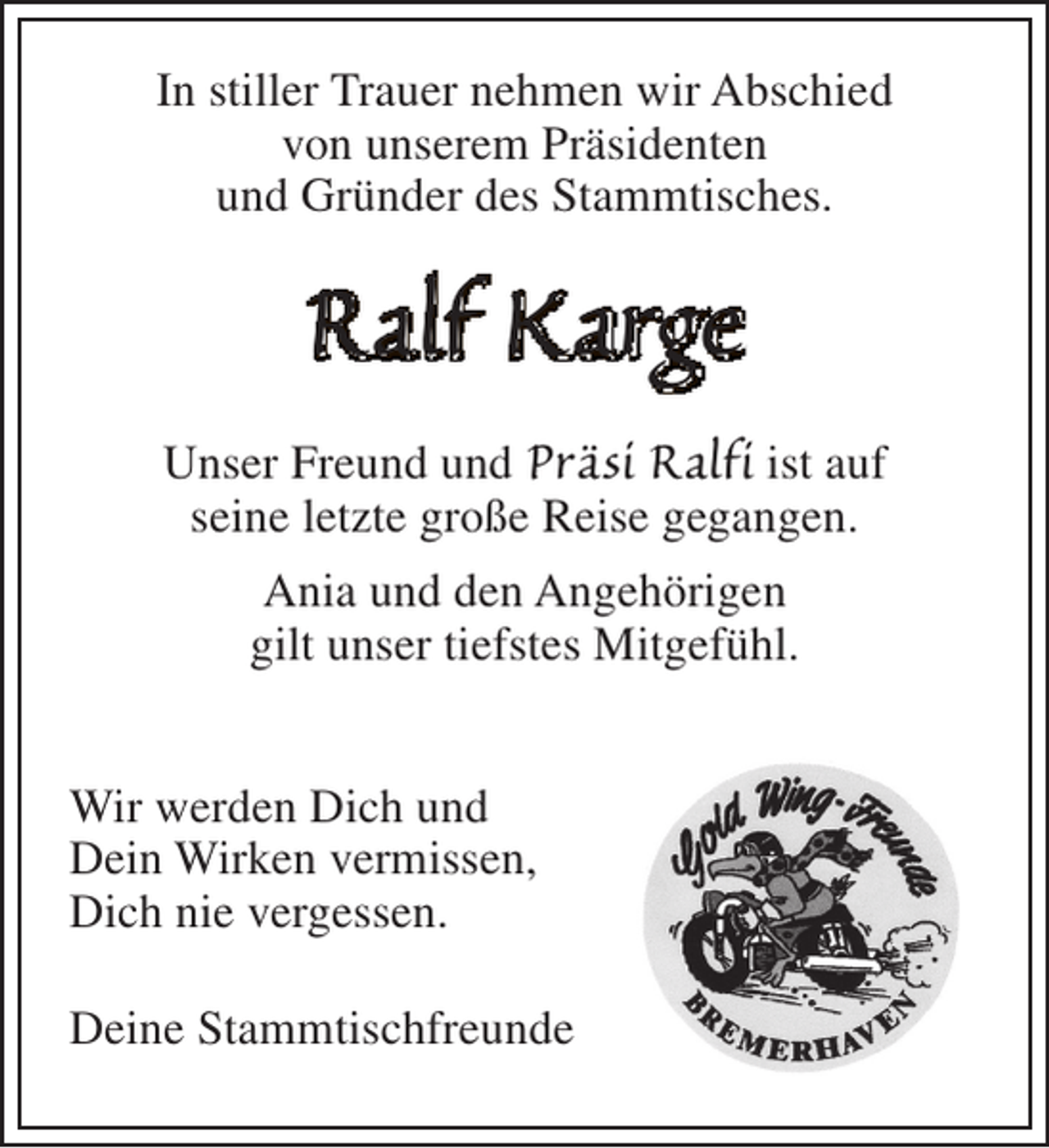 <p>In stiller Trauer nehmen wir Abschied<br />von unserem Präsidenten<br />und Gründer des Stammtisches.</p><p>Ralf Karge<br />Unser Freund und Präsi Ralfi ist auf<br />seine letzte große Reise gegangen.<br />Ania und den Angehörigen<br />gilt unser tiefstes Mitgefühl.<br />Wir werden Dich und<br />Dein Wirken vermissen,<br />Dich nie vergessen.<br />Deine Stammtischfreunde</p>