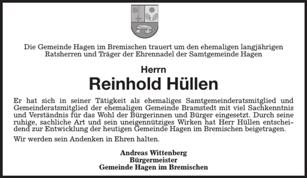 <p>Die Gemeinde Hagen im Bremischen trauert um den ehemaligen langjährigen<br />Ratsherren und Träger der Ehrennadel der Samtgemeinde Hagen</p><p>Herrn</p><p>Reinhold Hüllen<br />Er hat sich in seiner Tätigkeit als ehemaliges Samtgemeinderatsmitglied und<br />Gemeinderatsmitglied der ehemaligen Gemeinde Bramstedt mit viel Sachkenntnis<br />und Verständnis für das Wohl der Bürgerinnen und Bürger eingesetzt. Durch seine<br />ruhige, sachliche Art und sein uneigennütziges Wirken hat Herr Hüllen entscheidend zur Entwicklung der heutigen Gemeinde Hagen im Bremischen beigetragen.<br />Wir werden sein Andenken in Ehren halten.<br />Andreas Wittenberg<br />Bürgermeister<br />Gemeinde Hagen im Bremischen</p>