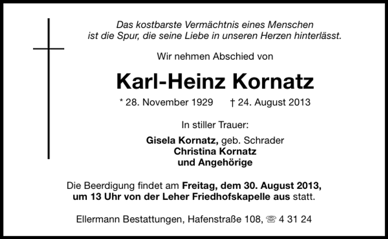<p>Das kostbarste Vermächtnis eines Menschen<br />ist die Spur, die seine Liebe in unseren Herzen hinterlässt.<br />Wir nehmen Abschied von</p><p>Karl-Heinz Kornatz<br />* 28. November 1929</p><p>† 24. August 2013</p><p>In stiller Trauer:<br />Gisela Kornatz, geb. Schrader<br />Christina Kornatz<br />und Angehörige<br />Die Beerdigung findet am Freitag, dem 30. August 2013,<br />um 13 Uhr von der Leher Friedhofskapelle aus statt.<br />Ellermann Bestattungen, Hafenstraße 108, s 4 31 24</p>