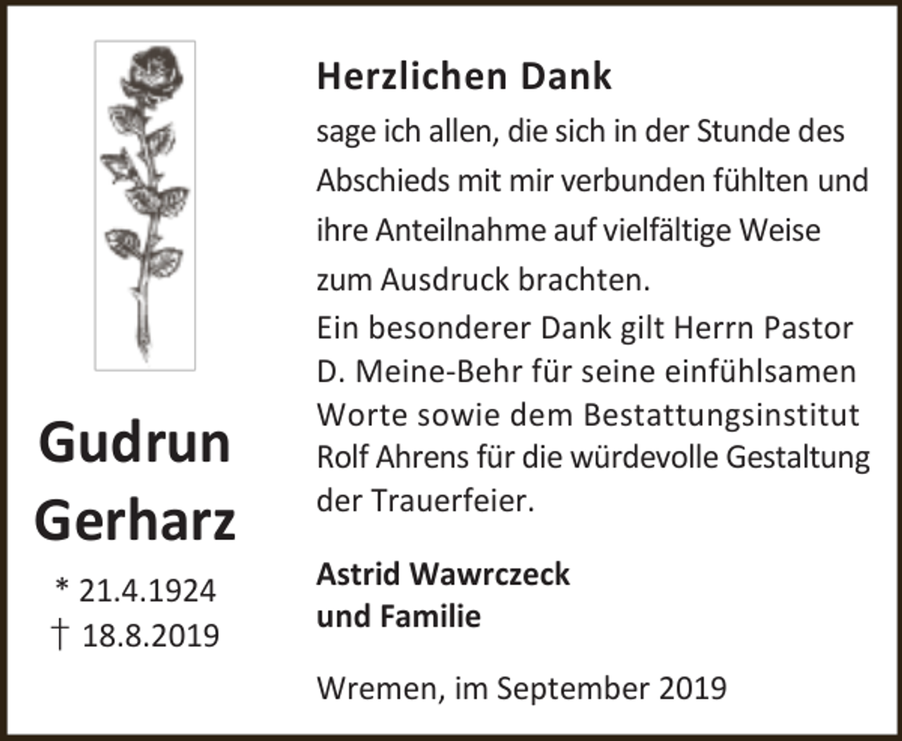 <p>Herzlichen Dank</p><p>Gudrun<br />Gerharz<br />* 21.4.1924<br />† 18.8.2019</p><p>sage ich allen, die sich in der Stunde des<br />Abschieds mit mir verbunden fühlten und<br />ihre Anteilnahme auf vielfältige Weise<br />zum Ausdruck brachten.<br />Ein besonderer Dank gilt Herrn Pastor<br />D. Meine-Behr für seine einfühlsamen<br />Worte sowie dem Bestattungsinstitut<br />Rolf Ahrens für die würdevolle Gestaltung<br />der Trauerfeier.<br />Astrid Wawrczeck<br />und Familie<br />Wremen, im September 2019</p>