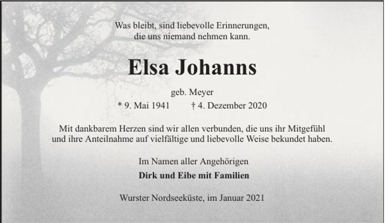 <p>Was bleibt, sind liebevolle Erinnerungen,<br />die uns niemand nehmen kann.</p><p>Elsa Johanns<br />* 9. Mai 1941</p><p>geb. Meyer<br />† 4. Dezember 2020</p><p>Mit dankbarem Herzen sind wir allen verbunden, die uns ihr Mitgefühl<br />und ihre Anteilnahme auf vielfältige und liebevolle Weise bekundet haben.<br />Im Namen aller Angehörigen<br />Dirk und Eibe mit Familien<br />Wurster Nordseeküste, im Januar 2021</p>