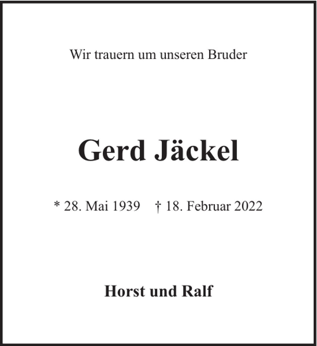 <p>Wir trauern um unseren Bruder</p><p>Gerd Jäckel<br />* 28. Mai 1939 † 18. Februar 2022</p><p>Horst und Ralf</p>
