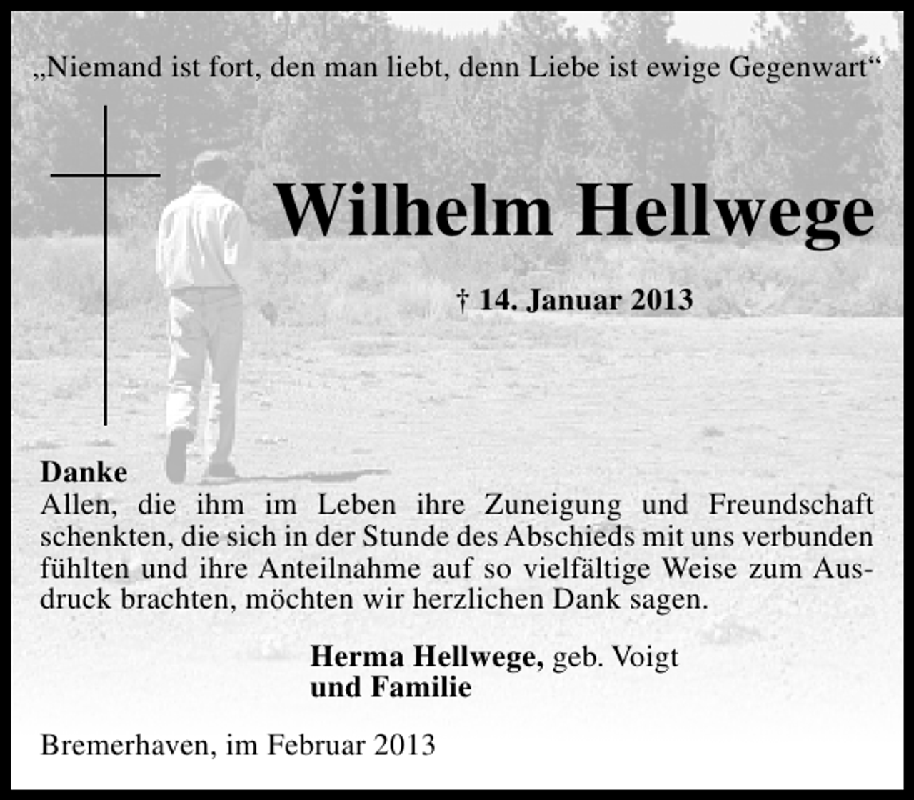 <p>„Niemand ist fort, den man liebt, denn Liebe ist ewige Gegenwart“</p><p>Wilhelm Hellwege<br />† 14. Januar 2013</p><p>Danke<br />Allen, die ihm im Leben ihre Zuneigung und Freundschaft<br />schenkten, die sich in der Stunde des Abschieds mit uns verbunden<br />fühlten und ihre Anteilnahme auf so vielfältige Weise zum Ausdruck brachten, möchten wir herzlichen Dank sagen.<br />Herma Hellwege, geb. Voigt<br />und Familie<br />Bremerhaven, im Februar 2013</p>